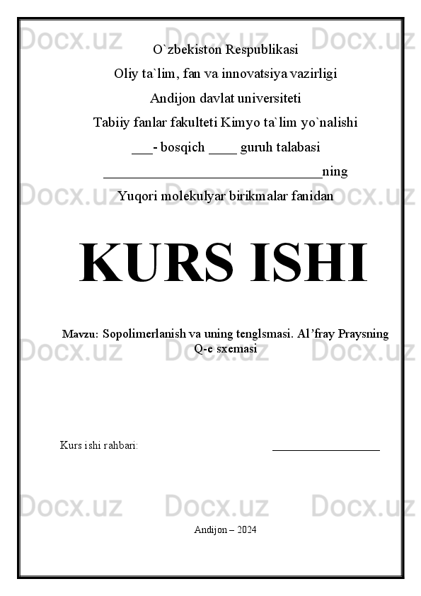 O`zbekiston Respublikasi
Oliy ta`lim, fan va innovatsiya vazirligi
Andijon davlat universiteti 
Tabiiy fanlar fakulteti Kimyo ta`lim yo`nalishi 
___- bosqich ____ guruh talabasi
_______________________________ning 
Yuqori molekulyar birikmalar fanidan   
KURS ISHI
Mavzu:   Sopolimerlanish va uning tenglsmasi. Al fray Praysningʼ
Q-e sxemasi
  
Kurs ishi rahbari:                                               ___________________
 
Andijon – 2024 