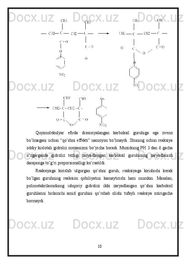   
Quyimolekulyar   efirda   dissosiyalangan   karboksil   guruhiga   ega   zveno
bo’lmagani uchun “qo’shni  effekti” namoyon bo’lmaydi. Shuning uchun reaksiya
oddiy kislotali gidroliz mexanizmi bo’yicha boradi. Muxidning PH 3 dan 6 gacha
o’zgarganda   gidroliz   tezligi   zaryadlangan   karboksil   guruhining   zaryadlanish
darajasiga to’g’ri proporsionalligi ko’rsatildi.
Reaksiyaga   kirishib   ulgurgan   qo’shni   guruh,   reaksiyaga   kirishishi   kerak
bo’lgan   guruhning   reaksion   qobiliyatini   kamaytirishi   ham   mumkin.   Masalan,
polimetakrilamidning   ishqoriy   gidrolizi   ikki   zaryadlangan   qo’shni   karboksil
guruhlarini   birlamchi   amid   guruhini   qo’rshab   olishi   tufayli   reaksiya   oxirigacha
bormaydi.
10 