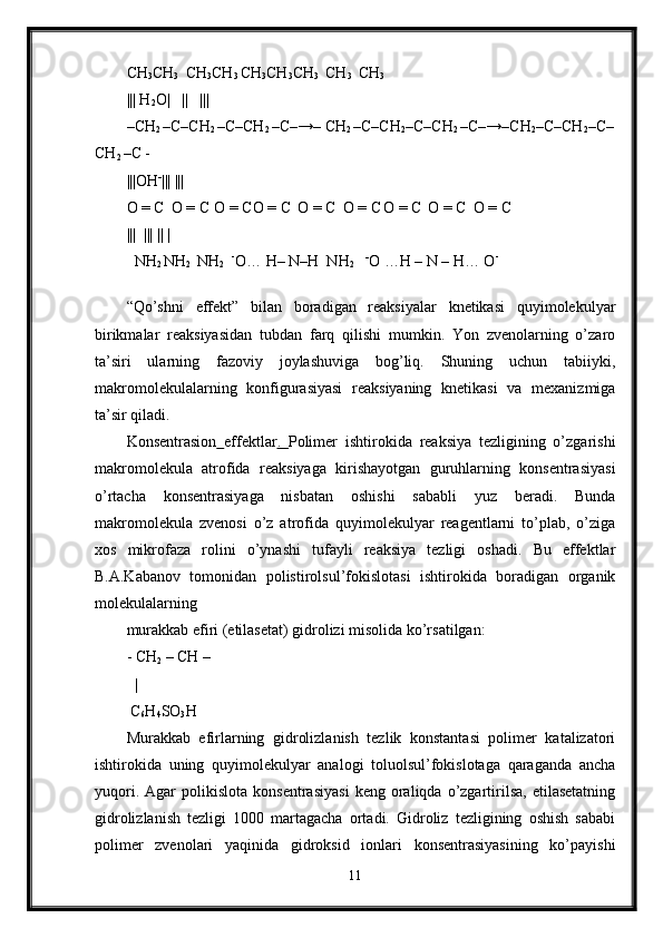 CH
3 CH
3    CH
3 CH
3  CH
3 CH
3 CH
3    CH
3    CH
3 
|||  H
2 O |   ||     |||
–CH
2  –C–CH
2  –C–CH
2  –C–→– CH
2  –C–CH
2 –C–CH
2  –C–→–CH
2 –C–CH
2 –C–
CH
2  –C -
|||OH -
||| |||
O = C
    O = C
   O = CO = C
    O = C
    O = C
  O = C
    O = C
    O = C
    
|||  ||| || | 
  NH
2  NH
2    NH
2    -
O… H– N–H  NH
2     -
O …H – N – H… O -
 
“Qo’shni   effekt”   bilan   boradigan   reaksiyalar   knetikasi   quyimolekulyar
birikmalar   reaksiyasidan   tubdan   farq   qilishi   mumkin.   Yon   zvenolarning   o’zaro
ta’siri   ularning   fazoviy   joylashuviga   bog’liq.   Shuning   uchun   tabiiyki,
makromolekulalarning   konfigurasiyasi   reaksiyaning   knetikasi   va   mexanizmiga
ta’sir qiladi.
Konsentrasion   effektlar .   Polimer   ishtirokida   reaksiya   tezligining   o’zgarishi
makromolekula   atrofida   reaksiyaga   kirishayotgan   guruhlarning   konsentrasiyasi
o’rtacha   konsentrasiyaga   nisbatan   oshishi   sababli   yuz   beradi.   Bunda
makromolekula   zvenosi   o’z   atrofida   quyimolekulyar   reagentlarni   to’plab,   o’ziga
xos   mikrofaza   rolini   o’ynashi   tufayli   reaksiya   tezligi   oshadi.   Bu   effektlar
B.A.Kabanov   tomonidan   polistirolsul’fokislotasi   ishtirokida   boradigan   organik
molekulalarning 
murakkab efiri (etilasetat) gidrolizi misolida ko’rsatilgan: 
- CH
2  – CH –   
   |
 C
6 H
4 SO
3 H
Murakkab   efirlarning   gidrolizlanish   tezlik   konstantasi   polimer   katalizatori
ishtirokida   uning   quyimolekulyar   analogi   toluolsul’fokislotaga   qaraganda   ancha
yuqori.   Agar   polikislota   konsentrasiyasi   keng  oraliqda   o’zgartirilsa,   etilasetatning
gidrolizlanish   tezligi   1000   martagacha   ortadi.   Gidroliz   tezligining   oshish   sababi
polimer   zvenolari   yaqinida   gidroksid   ionlari   konsentrasiyasining   ko’payishi
11 