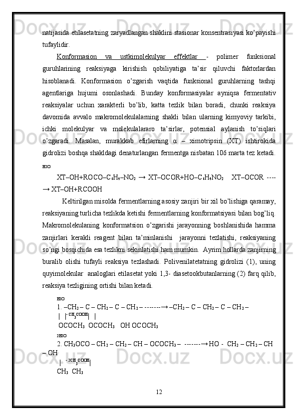 natijasida etilasetatning zaryadlangan shaklini stasionar konsentrasiyasi ko’payishi
tufaylidir.
Konformasion   va   ustkimolekulyar   effektlar   -   polimer   funksional
guruhlarining   reaksiyaga   kirishish   qobiliyatiga   ta’sir   qiluvchi   faktorlardan
hisoblanadi.   Konformasion   o’zgarish   vaqtida   funksional   guruhlarning   tashqi
agentlariga   hujumi   osonlashadi.   Bunday   konformasiyalar   ayniqsa   fermentativ
reaksiyalar   uchun   xarakterli   bo’lib,   katta   tezlik   bilan   boradi,   chunki   reaksiya
davomida   avvalo   makromolekulalarning   shakli   bilan   ularning   kimyoviy   tarkibi,
ichki   molekulyar   va   molekulalararo   ta’sirlar,   potensial   aylanish   to’siqlari
o’zgaradi.   Masalan,   murakkab   efirlarning   α   –   ximotripsin   (XT)   ishtirokida
gidrolizi boshqa shakldagi denaturlangan fermentga nisbatan 106 marta tez ketadi.
H2O
XT–OH+ROCO–C
6 H
4 –NO
2   →   XT–OCOR+HO–C
6 H
4 NO
2       XT–OCOR   ----
→ XT–OH+RCOOH
   Keltirilgan misolda fermentlarning asosiy zanjiri bir xil bo’lishiga qaramay,
reaksiyaning turlicha tezlikda ketishi fermentlarning konformatsiyasi bilan bog’liq.
Makromolekulaning   konformatsion   o’zgarishi   jarayonning   boshlanishida   hamma
zanjirlari   kerakli   reagent   bilan   ta’minlanishi     jarayonni   tezlatishi,   reaksiyaning
so’ngi bosqichida esa tezlikni sekinlatishi ham mumkin.  Ayrim hollarda zanjirning
buralib   olishi   tufayli   reaksiya   tezlashadi.   Polivenilatetatning   gidrolizi   (1),   uning
quyimolekular   analoglari etilasetat yoki 1,3- diasetookbutanlarning (2) farq qilib,
reaksiya tezligining ortishi bilan ketadi.
H2O
1. –CH
2  – C – CH
2  – C – CH
2  – -------→ –CH
2  – C – CH
2  – C – CH
2  –
  |   | - CH
3 COOH
|   |
 OCOCH
3   OCOCH
3    OH OCOCH
3
2H2O
2. CH
3 OCO
  – CH
2  – CH
2  – CH – OCOCH
3  –  -------→ HO -  CH
2  – CH
2  – CH 
– OH
   
|    - 2CH
3 COOH
|   
CH
3   CH
3
12 