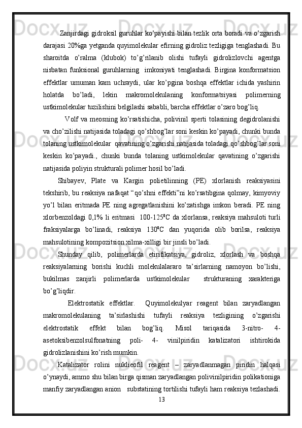  Zanjirdagi gidroksil guruhlar ko’payishi bilan tezlik orta boradi va o’zgarish
darajasi 20%ga yetganda quyimolekular efirning gidroliz tezligiga tenglashadi. Bu
sharoitda   o’ralma   (klubok)   to’g’rilanib   olishi   tufayli   gidrolizlovchi   agentga
nisbatan   funksional   guruhlarning     imkoniyati   tenglashadi.   Birgina   konformatsion
effektlar   umuman   kam   uchraydi,   ular   ko’pgina   boshqa   effektlar   ichida   yashirin
holatda   bo’ladi,   lekin   makromolekulaning   konformatsiyasi   polimerning
ustkimolekular tuzilishini belgilashi sababli, barcha effektlar o’zaro bog’liq. 
      Volf  va   meosning  ko’rsatishicha,  polivinil  sperti  tolasining  degidrolanishi
va cho’zilishi natijasida toladagi qo’shbog’lar soni keskin ko’payadi, chunki bunda
tolaning ustkimolekular  qavatining o’zgarishi natijasida toladagi qo’shbog’lar soni
keskin   ko’payadi.,   chunki   bunda   tolaning   ustkimolekular   qavatining   o’zgarishi
natijasida poliyin strukturali polimer hosil bo’ladi.  
Shibayev,   Plate   va   Kargin   polietilinning   (PE)   xlorlanish   reaksiyasini
tekshirib, bu reaksiya nafaqat  “qo’shni  effekti”ni ko’rsatibgina qolmay, kimyoviy
yo’l   bilan   eritmada   PE   ning   agregatlanishini   ko’zatishga   imkon   beradi.   PE   ning
xlorbenzoldagi  0,1% li  eritmasi    100-125 0
C da xlorlansa, reaksiya mahsuloti  turli
fraksiyalarga   bo’linadi,   reaksiya   130 0
C   dan   yuqorida   olib   borilsa,   reaksiya
mahsulotining kompozitsion xilma-xilligi bir jinsli bo’ladi.
Shunday   qilib,   polimerlarda   etirifikatsiya,   gidroliz,   xlorlash   va   boshqa
reaksiyalarning   borishi   kuchli   molekulalararo   ta’sirlarning   namoyon   bo’lishi,
bukilmas   zanjirli   polimerlarda   ustkimolekular     strukturaning   xarakteriga
bo’g’liqdir.
    Elektrostatik   effektlar.     Quyimolekulyar   reagent   bilan   zaryadlangan
makromolekulaning   ta’sirlashishi   tufayli   reaksiya   tezligining   o’zgarishi
elektrostatik   effekt   bilan   bog’liq.   Misol   tariqasida   3-nitro-   4-
asetoksibenzolsulfonatning   poli-   4-   vinilpiridin   katalizatori   ishtirokida
gidrolizlanishini ko’rish mumkin.
Katalizator   rolini   nuklieofil   reagent   –   zaryadlanmagan   piridin   halqasi
o’ynaydi, ammo shu bilan birga qisman zaryadlangan polivinilpiridin polikationiga
manfiy zaryadlangan anion   substatining tortilishi tufayli ham reaksiya tezlashadi.
13 