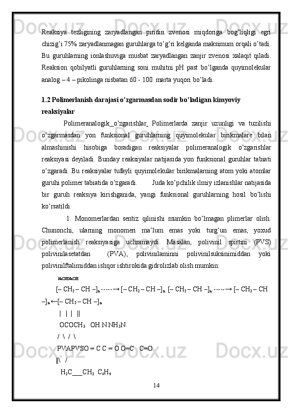 Reaksiya   tezligining   zaryadlangan   piridin   zvenosi   miqdoriga   bog’liqligi   egri
chizig’i 75% zaryadlanmagan guruhlarga to’g’ri kelganda maksimum orqali o’tadi.
Bu   guruhlarning   ionlashuviga   musbat   zaryadlangan   zanjir   zvenosi   xalaqit   qiladi.
Reaksion   qobilyatli   guruhlarning   soni   muhitni   pH   past   bo’lganda   quyimolekular
analog – 4 – pikolinga nisbatan 60 - 100  marta yuqori bo’ladi. 
  
1.2  Polimerlanish darajasi o’zgarmasdan sodir bo’ladigan kimyoviy 
reaksiyalar
    Polimeranalogik   o’zgarishlar .   Polimerlarda   zanjir   uzunligi   va   tuzilishi
o’zgarmasdan   yon   funksional   guruhlarning   quyimolekular   birikmalare   bilan
almashinishi   hisobiga   boradigan   reaksiyalar   polimeranalogik   o’zgarishlar
reaksiyasi   deyiladi.   Bunday   reaksiyalar   natijasida   yon   funksional   guruhlar   tabiati
o’zgaradi. Bu reaksiyalar tufayli quyimolekular birikmalarning atom yoki atomlar
guruhi polimer tabiatida o’zgaradi.       Juda ko’pchilik ilmiy izlanishlar natijasida
bir   guruh   reaksiya   kirishganida,   yangi   funksional   guruhlarning   hosil   bo’lishi
ko’rsatildi:
      1.   Monomerlardan   sentiz   qilinishi   mumkin   bo’lmagan   plimerlar   olish.
Chunonchi,   ularning   monomeri   ma’lum   emas   yoki   turg’un   emas,   yoxud
polimerlanish   reaksiyasiga   uchramaydi.   Masalan,   polivinil   spirtini   (PVS)
polivinilasetatdan     (PVA),   polivinilaminni   polivinilsuksinimiddan   yoki
polivinilftalimiddan ishqor ishtirokida gidrolizlab olish mumkin:
  NaOHNaOH
[– CH
2  – CH –]
n  -----→ [– CH
2  – CH –]
n   [– CH
2  – CH –]
n  -----→ [– CH
2  – CH 
–]
n  ←[– CH
2  – CH –]
n
   |   |  |   ||
  OCOCH
3    OH N NH
2 N
  /  \    /  \
 PVAPVSO = C C = O O=C   C=O 
||\   /
   H
2 C___CH
2   C
6 H
4
14 