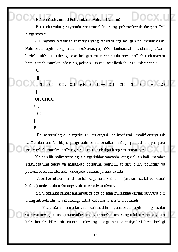   Polivinilsuksinimid PolivinilaminPolivinilftalimid
  Bu   reaksiyalar   jarayonida   makromolekulaning   polimerlanish   darajasi   “n”
o’zgarmaydi. 
2. Kimyoviy o’zgarishlar tufayli yangi xossaga ega bo’lgan polimerlar olish.
Polimeranalogik   o’zgarishlar   reaksiyasiga,   ikki   funksional   guruhning   o’zaro
birikib,   siklik   strukturaga   ega   bo’lgan   makromolekula   hosil   bo’lish   reaksiyasini
ham kiritish mumkin. Masalan, polivinil spirtini asitillash shular jumlasidandir. 
  O
    ||
  –CH
2  – CH – CH
2  – CH – + R – C – H → –CH
2  – CH – CH
2  – CH –  +  nH
2 O
   |  |||
 OH OHOO
\   /
   CH
|
R
  Polimeranalogik   o’zgarishlar   reaksiyasi   polimerlarni   modifikatsiyalash
usullaridan   biri   bo’lib,   u   yangi   polimer   materiallar   olishga,   jumladan   qiyin   yoki
sintez qilish mumkin bo’lmagan polimerlar olishga keng imkoniyat yaratadi. 
  Ko’pchilik polimeranalogik o’zgarishlar sanoatda keng qo’llaniladi, masalan
sellullozaning   oddiy   va   murakkab   efirlarini,   polivinil   spirtini   olish,   polietilin   va
polivinilxloridni xlorlash reaksiyalari shular jumlasidandir.
    Asetilselluloza   amalda   sellulozaga   turli   kislotalar   (asosan,   sulfat   va   xlorat
kislota) ishtirokida sirka angidridi ta’sir ettirib olinadi.
  Sellulozaning sanoat ahamiyatiga ega bo’lgan murakkab efirlaridan yana biri
uning nitroefiridir. U sellulozaga nitrat kislotasi ta’siri bilan olinadi.
    Yuqoridagi   misollardan   ko’rinadiki,   polimeranalogik   o’zgarishlar
reaksiyasining asosiy qonuniyatlari xuddi organik kimyoning odatdagi reaksiyalari
kabi   borishi   bilan   bir   qatorda,   ularning   o’ziga   xos   xususiyatlari   ham   borligi
15 