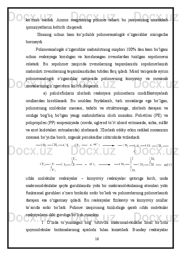 ko’rinib   turibdi.   Ammo   reagentning   polimer   tabiati   bu   jarayonning   murakkab
qonuniyatlarini keltirib chiqaradi.
  Shuning   uchun   ham   ko’pchilik   polimeranalogik   o’zgarishlar   oxirigacha
bormaydi.
  Polimeranalogik o’zgarishlar mahsulotning miqdori 100% dan kam bo’lgani
uchun   reaksiyaga   kirishgan   va   kirishmagan   zvenolardan   tuzilgan   sopolimerni
eslatadi.   Bu   sopolimer   zanjirida   zvenolarning   taqsimlanishi   sopolimerlanish
mahsuloti zvenolarning taqsimlanishidan tubdan farq qiladi. Misol tariqasida ayrim
polimeranalogik   o’zgarishlar   natijasida   polimerning   kimyoviy   va   mexanik
xossalarining o’zgarishini ko’rib chiqamiz:
      a)   poliolefinlarni   xlorlash   reaksiyasi   polimerlarni   modifikatsiyalash
usullaridan   hisoblanadi.   Bu   usuldan   foydalanib,   turli   xossalarga   ega   bo’lgan,
polimerning   molekular   massasi,   tarkibi   va   strukturasiga,   xlorlash   darajasi   va
usuliga   bog’liq   bo’lgan   yangi   mahsulotlarni   olish   mumkin.   Polietilen   (PE)   va
polipropilen (PP) suspenziyada (suvda, uglerod to’rt xlorid eritmasida, sirka, sulfat
va azot kislotalari eritmalarida) xlorlanadi. Xlorlash oddiy erkin radikal mexanizm
sxemasi bo’yicha borib, organik perioksidlar ishtirokida tezlashadi:
ichki   molekular   reaksiyalar   –   kimyoviy   reaksiyalar   qatoriga   kirib,   unda
makromolekulalar   qayta   guruhlanishi   yoki   bir   makromolekulaning   atomlari   yoki
funksional guruhlari o’zaro birikishi sodir bo’ladi va polimerlarning polimerlanish
darajasi   esa   o’zgarmay   qoladi.   Bu   reaksiyalar   fizikaviy   va   kimyoviy   omillar
ta’sirida   sodir   bo’ladi.   Polimer   zanjirining   tuzilishiga   qarab   ichki   molekular
reaksiyalarni ikki guruhga bo’lish mumkin:
      1.   O’zida   to’yinmagan   bog’   tutuvchi   makromolekulalar   hosil   bo’lishi
quyimolekular   birikmalarning   ajralishi   bilan   kuzatiladi.   Bunday   reaksiyalar
16