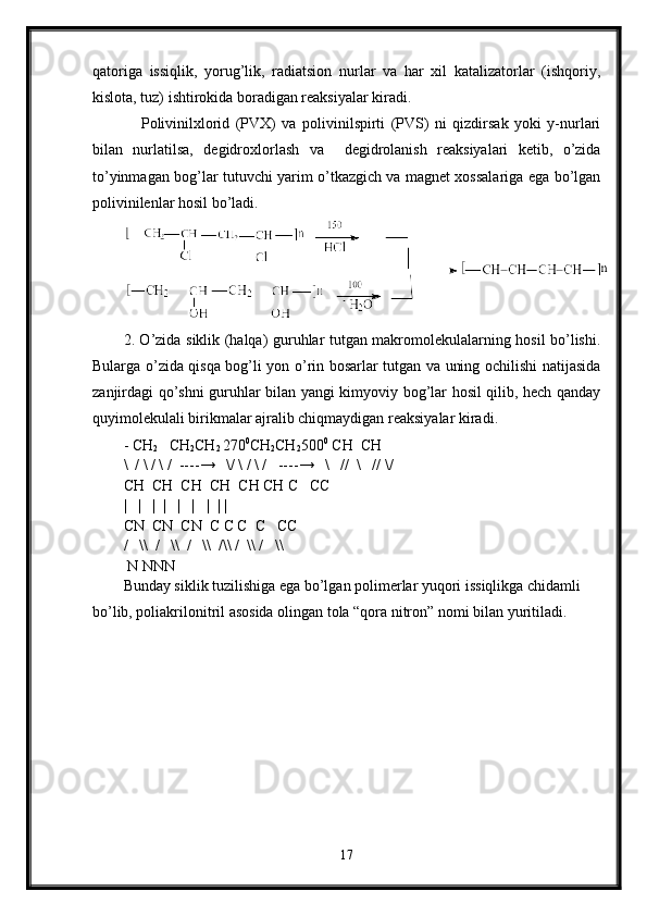 qatoriga   issiqlik,   yorug’lik,   radiatsion   nurlar   va   har   xil   katalizatorlar   (ishqoriy,
kislota, tuz) ishtirokida boradigan reaksiyalar kiradi. 
      Polivinilxlorid   (PVX)   va   polivinilspirti   (PVS)   ni   qizdirsak   yoki   y-nurlari
bilan   nurlatilsa,   degidroxlorlash   va     degidrolanish   reaksiyalari   ketib,   o’zida
to’yinmagan bog’lar tutuvchi yarim o’tkazgich va magnet xossalariga ega bo’lgan
polivinilenlar hosil bo’ladi.
2. O’zida siklik (halqa) guruhlar tutgan makromolekulalarning hosil bo’lishi.
Bularga o’zida qisqa bog’li yon o’rin bosarlar tutgan va uning ochilishi natijasida
zanjirdagi qo’shni guruhlar bilan yangi kimyoviy bog’lar hosil qilib, hech qanday
quyimolekulali birikmalar ajralib chiqmaydigan reaksiyalar kiradi. 
- CH
2    CH
2 CH
2  270 0
CH
2 CH
2 500 0
 CH  CH
\  / \ / \ /  ---- →    \/ \ / \ /   ---- →    \   //  \   // \/   
CH  CH  CH  CH  CH CH C   CC
|   |   |  |   |   |   |  | |
CN  CN  CN  C C C  C   CC
/     \\    /     \\    /   \\  /\\   /    \\   /   \\
 N NNN
Bunday siklik tuzilishiga ega bo’lgan polimerlar yuqori issiqlikga chidamli 
bo’lib, poliakrilonitril asosida olingan tola “qora nitron” nomi bilan yuritiladi. 
   
17 