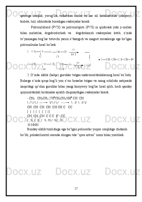 qatoriga   issiqlik,   yorug’lik,   radiatsion   nurlar   va   har   xil   katalizatorlar   (ishqoriy,
kislota, tuz) ishtirokida boradigan reaksiyalar kiradi. 
      Polivinilxlorid   (PVX)   va   polivinilspirti   (PVS)   ni   qizdirsak   yoki   y-nurlari
bilan   nurlatilsa,   degidroxlorlash   va     degidrolanish   reaksiyalari   ketib,   o’zida
to’yinmagan bog’lar tutuvchi yarim o’tkazgich va magnet xossalariga ega bo’lgan
polivinilenlar hosil bo’ladi.
2. O’zida siklik (halqa) guruhlar tutgan makromolekulalarning hosil bo’lishi.
Bularga o’zida qisqa bog’li yon o’rin bosarlar tutgan va uning ochilishi natijasida
zanjirdagi qo’shni guruhlar bilan yangi kimyoviy bog’lar hosil qilib, hech qanday
quyimolekulali birikmalar ajralib chiqmaydigan reaksiyalar kiradi. 
- CH
2    CH
2 CH
2  270 0
CH
2 CH
2 500 0
 CH  CH
\  / \ / \ /  ---- →    \/ \ / \ /   ---- →    \   //  \   // \/   
CH  CH  CH  CH  CH CH C   CC
|   |   |  |   |   |   |  | |
CN  CN  CN  C C C  C   CC
/     \\    /     \\    /   \\  /\\   /    \\   /   \\
 N NNN
Bunday siklik tuzilishiga ega bo’lgan polimerlar yuqori issiqlikga chidamli 
bo’lib, poliakrilonitril asosida olingan tola “qora nitron” nomi bilan yuritiladi. 
   
17