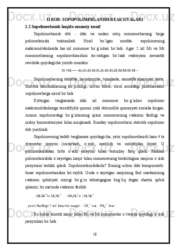 II BOB: SOPOPOLIMERLANISH REAKSIYALARI
1.2 Sopolimerlanish haqida umumiy tasnif
Sopolimerlanish   deb   -   ikki   va   undan   ortiq   monomerlarning   birga
polimerlanishi   tushuniladi.   Hosil   bo`lgan   modda-   sopolimerning
makromolekulasida   har-xil   monomer   bo`g`inlari   bo`ladi.   Agar   2   xil   M 1   va   M 2
monomerlarning   sopolimerlanishini   ko`radigan   bo`lsak   reaksiyani   sxematik
ravishda quyidagicha yozish mumkin:
Sopolimerlarning tabiatda, hayotimizda, texnikada, sanoatda ahamiyati katta.
Sintetik   kauchuklarning   ko`pchiligi,   nitron   tolasi,   stirol   asosidagi   plastmassalar
sopolimerlarga misol bo`ladi.
Keltirgan   tenglamada   ikki   xil   monomer   bo`g`inlari   sopolimer
makromolekulasiga tasodifiylik qonuni yoki ehtimollik qonuniyati asosida kirgan.
Ammo   sopolimerdagi   bo`g`inlarning   qismi   monomerning   reaksion   faolligi   va
nisbiy konsentrasiyasi bilan aniqlanadi. Bunday sopolimerlarni statistik sopolimer
deb yuritiladi.
Sopolimerning tarkib tenglamasi quyidagicha, ya'ni sopolimerlanish ham 4 ta
elementar   jarayon   (inisiirlash,   o`sish,   uzatilish   va   uzilish)dan   iborat.   U
polimerlanishdan   bitta   o`sish   jarayoni   bilan   butunlay   farq   qiladi.   Radikal
polimerlanishda o`sayotgan zanjir bilan monomerning birikishigina zanjirni o`sish
jarayonini   tashkil   qiladi.   Sopolimerlanishdachi?   Buning   uchun   ikki   komponentli-
binar   sopolimerlanishni   ko`raylik.   Unda   o`sayotgan   zanjirning   faol   markazining
reaksion   qobiliyati   oxirigi   bo`g`in   tabiatigagina   bog`liq   degan   shartni   qabul
qilamiz, bu ma'noda reaksion faollik:
Bu holda kinetik zanjir bilan   М 1   va   М 2   monomerlar o`rtasida quyidagi o`sish
jarayonlari bo`ladi:
18 