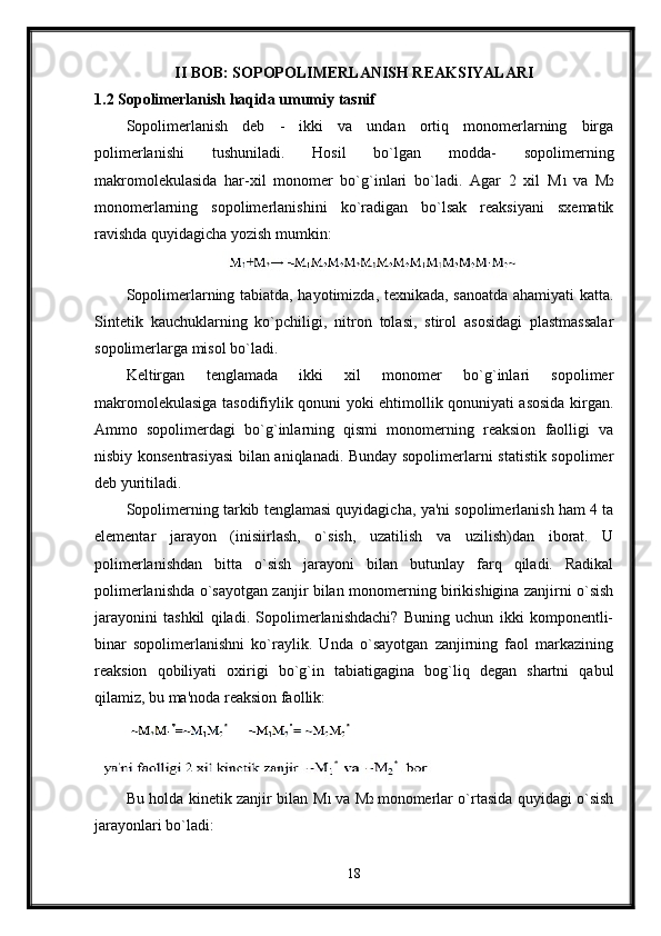 II BOB: SOPOPOLIMERLANISH REAKSIYALARI
1.2 Sopolimerlanish haqida umumiy tasnif
Sopolimerlanish   deb   -   ikki   va   undan   ortiq   monomerlarning   birga
polimerlanishi   tushuniladi.   Hosil   bo`lgan   modda-   sopolimerning
makromolekulasida   har-xil   monomer   bo`g`inlari   bo`ladi.   Agar   2   xil   M 1   va   M 2
monomerlarning   sopolimerlanishini   ko`radigan   bo`lsak   reaksiyani   sxematik
ravishda quyidagicha yozish mumkin:
Sopolimerlarning tabiatda, hayotimizda, texnikada, sanoatda ahamiyati katta.
Sintetik   kauchuklarning   ko`pchiligi,   nitron   tolasi,   stirol   asosidagi   plastmassalar
sopolimerlarga misol bo`ladi.
Keltirgan   tenglamada   ikki   xil   monomer   bo`g`inlari   sopolimer
makromolekulasiga tasodifiylik qonuni yoki ehtimollik qonuniyati asosida kirgan.
Ammo   sopolimerdagi   bo`g`inlarning   qismi   monomerning   reaksion   faolligi   va
nisbiy konsentrasiyasi bilan aniqlanadi. Bunday sopolimerlarni statistik sopolimer
deb yuritiladi.
Sopolimerning tarkib tenglamasi quyidagicha, ya'ni sopolimerlanish ham 4 ta
elementar   jarayon   (inisiirlash,   o`sish,   uzatilish   va   uzilish)dan   iborat.   U
polimerlanishdan   bitta   o`sish   jarayoni   bilan   butunlay   farq   qiladi.   Radikal
polimerlanishda o`sayotgan zanjir bilan monomerning birikishigina zanjirni o`sish
jarayonini   tashkil   qiladi.   Sopolimerlanishdachi?   Buning   uchun   ikki   komponentli-
binar   sopolimerlanishni   ko`raylik.   Unda   o`sayotgan   zanjirning   faol   markazining
reaksion   qobiliyati   oxirigi   bo`g`in   tabiatigagina   bog`liq   degan   shartni   qabul
qilamiz, bu ma'noda reaksion faollik:
Bu holda kinetik zanjir bilan   М 1   va   М 2   monomerlar o`rtasida quyidagi o`sish
jarayonlari bo`ladi:
18