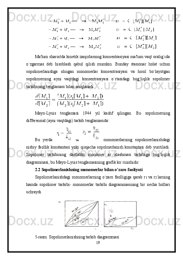 Ma'lum sharoitda kinetik zanjirlarning konsentrasiyasi ma'lum vaqt oralig`ida
o`zgarmas   deb   hisoblash   qabul   qilish   mumkin.   Bunday   stasionar   holat   uchun
sopolimerlanishga   olingan   monomerlar   konsentrasiyasi   va   hosil   bo`layotgan
sopolimerning   ayni   vaqtdagi   konsentrasiyasi   o`rtasidagi   bog`liqlik   sopolimer
tarkibining tenglamasi bilan aniqlanadi:
Mayo-Lyuis   tenglamasi   1944   yil   kashf   qilingan.   Bu   sopolimerning
differensial (ayni vaqtdagi) tarkib tenglamasidir.
Bu   yerda     va     monomerlarning   sopolimerlanishdagi
nisbiy faollik konstantasi yoki qisqacha sopolmerlanish konstantasi deb yuritiladi.
Sopolimer   tarkibining   dastlabki   monomer   ar   alashmasi   tarkibiga   bog`liqlik
diagrammasi, bu Mayo-Lyuis tenglamasining grafik ko`rinishidir.
2.2 Sopolimerlanishning monomerlar bilan o’zaro faoliyati
Sopolimerlanishdagi   monomerlarning   o`zaro   faolligiga   qarab   r 1   va   r 2   larning
hamda   sopolimer   tarkibi-   monomerlar   tarkibi   diagrammasining   bir   necha   hollari
uchraydi.  
5-rasm. Sopolimerlanishning tarkib diagrammasi 
19 