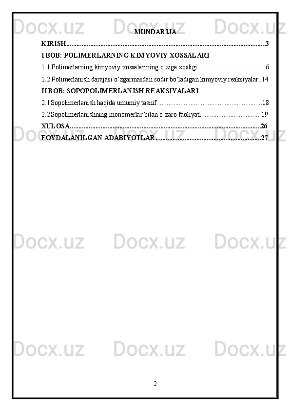 MUNDARIJA
KIRISH.....................................................................................................................3
I BOB: POLIMERLARNING KIMYOVIY XOSSALARI
1.1 Polimerlarning kimyoviy xossalarining o`ziga xosligi........................................6
1.2 Polimerlanish darajasi o’zgarmasdan sodir bo’ladigan kimyoviy reaksiyalar..14
II BOB: SOPOPOLIMERLANISH REAKSIYALARI
2.1 Sopolimerlanish haqida umumiy tasnif..............................................................18
2.2 Sopolimerlanishning monomerlar bilan o’zaro faoliyati...................................19
XULOSA................................................................................................................26
FOYDALANILGAN ADABIYOTLAR..............................................................27
2 