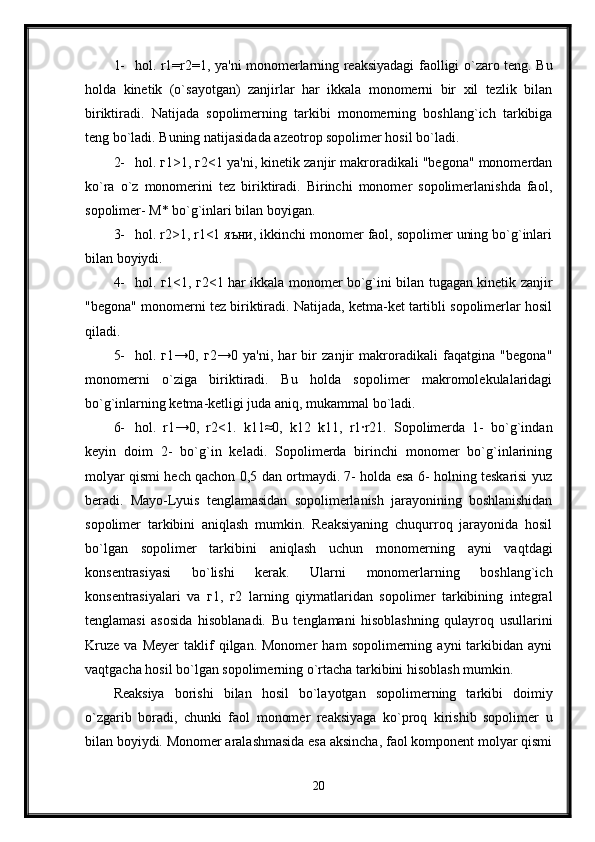 1- hol. r1=r2=1, ya'ni monomerlarning reaksiyadagi faolligi o`zaro teng. Bu
holda   kinetik   (o`sayotgan)   zanjirlar   har   ikkala   monomerni   bir   xil   tezlik   bilan
biriktiradi.   Natijada   sopolimerning   tarkibi   monomerning   boshlang`ich   tarkibiga
teng bo`ladi. Buning natijasidada azeotrop sopolimer hosil bo`ladi.
2- hol. г1>1, г2<1 ya'ni, kinetik zanjir makroradikali "begona" monomerdan
ko`ra   o`z   monomerini   tez   biriktiradi.   Birinchi   monomer   sopolimerlanishda   faol,
sopolimer- М* bo`g`inlari bilan boyigan.
3- hol. r2>1, r1<1 яъни, ikkinchi monomer faol, sopolimer uning bo`g`inlari
bilan boyiydi. 
4- hol. г1<1, г2<1 har ikkala monomer bo`g`ini bilan tugagan kinetik zanjir
"begona" monomerni tez biriktiradi. Natijada, ketma-ket tartibli sopolimerlar hosil
qiladi.
5- hol.   г1→0,   г2→0   ya'ni,   har   bir   zanjir   makroradikali   faqatgina   "begona"
monomerni   o`ziga   biriktiradi.   Bu   holda   sopolimer   makromolekulalaridagi
bo`g`inlarning ketma-ketligi juda aniq, mukammal bo`ladi. 
6- hol.   r1→0,   r2<1.   k11≈0,   k12   k11,   r1·r21.   Sopolimerda   1-   bo`g`indan
keyin   doim   2-   bo`g`in   keladi.   Sopolimerda   birinchi   monomer   bo`g`inlarining
molyar qismi hech qachon 0,5 dan ortmaydi. 7- holda esa 6- holning teskarisi yuz
beradi.   Mayo-Lyuis   tenglamasidan   sopolimerlanish   jarayonining   boshlanishidan
sopolimer   tarkibini   aniqlash   mumkin.   Reaksiyaning   chuqurroq   jarayonida   hosil
bo`lgan   sopolimer   tarkibini   aniqlash   uchun   monomerning   ayni   vaqtdagi
konsentrasiyasi   bo`lishi   kerak.   Ularni   monomerlarning   boshlang`ich
konsentrasiyalari   va   г1,   г2   larning   qiymatlaridan   sopolimer   tarkibining   integral
tenglamasi   asosida   hisoblanadi.   Bu   tenglamani   hisoblashning   qulayroq   usullarini
Kruze   va   Meyer   taklif   qilgan.  Monomer   ham   sopolimerning  ayni   tarkibidan   ayni
vaqtgacha hosil bo`lgan sopolimerning o`rtacha tarkibini hisoblash mumkin.
Reaksiya   borishi   bilan   hosil   bo`layotgan   sopolimerning   tarkibi   doimiy
o`zgarib   boradi,   chunki   faol   monomer   reaksiyaga   ko`proq   kirishib   sopolimer   u
bilan boyiydi. Monomer aralashmasida esa aksincha, faol komponent molyar qismi
20 