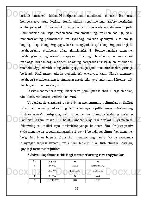 tarkibli   metakril   kislota-N-vinilpirrolidon   sopolimeri   olinadi.   Bu   usul
kompensasiya   usuli   deyiladi.   Bunda   olingan   sopolimerning   tarkibiy   notekisligi
ancha   pasayadi.   U   esa   sopolimerning   har   xil   xossalarida   o`z   ifodasini   topadi.
Polimerlanish   va   sopolimerlanishda   monomerlarning   reaksion   faolligi,   ya'ni
monomerlarning   polimerlanish   reaksiyasidagi   reaksion   qobiliyati   3   ta   omilga
bog`liq: 1- qo`shbog`ning uyg`unlanish energiyasi, 2- qo’shbog`ning qutbliligi, 3-
qo`shbog`ning   o`rinbosar   bilan   ekranlanishi.   I.   Polimerlanishda   monomer
qo`shbog`ining   uyg`unlanish   energiyasi   rolini   uyg`unlanishning   monomerni   faol
markazga   birikishidagi   o`tkinchi   holatning   barqarorlashtirishi   bilan   tushintirish
mumkin.   Uyg`unlanish   energiyasining   qiymatiga   qarab   monomerlar   ikki   guruhga
bo`linadi:   Faol   monomerlarda   uyg`unlanish   energiyasi   katta.   Ularda   monomer
qo`shbog`i o`rinbosarning to`yinmagan guruhi bilan uyg`unlashgan. Misollar: 1,3-
dienlar, akril monomerlar, stirol.
Passiv monomerlarda uyg`unlanishi yo`q yoki juda kuchsiz. Ularga olefinlar,
vinilxlorid, vinilasetat, vinilsilanlar kiradi.
Uyg`unlanish   energiyasi   oshishi   bilan   monomerning   polimerlanish   faolligi
oshadi,   ammo   uning   radikalining   faolligi   kamayadi-   juftlashmagan   elektronning
"delokalizasiya"si   natijasida,   ya'ni   monomer   va   uning   radikalining   reaksion
qobiliyati   o`zaro   teskari.   Bu   holatni   antibatlik   qoidasi   deyiladi.   Uyg`unlanish
faktorining   roli   radikal   sopolimerlanishda   yaqqol   ko`rinadi.   Faol   ( М 1 )   va   passiv
( М 2 ) monomerlar  sopolimerlanganda r 1 1 ,   г 2 <<1 bo`ladi, sopolimer  faol  monomer
bo`g`inlari   bilan   boyiydi.   Buni   faol   monomerning   passiv   М 2   ga   qaraganda
o`sayotgan   zanjirga   kattaroq   tezlik   bilan   birikishi   bilan   tushuntiriladi.   Masalan,
quyidagi monomerlar juftida:
7-Jadval. Sopolimer tarkibidagi monomerlarning r 1  va  г 2  qiymatlari
22 