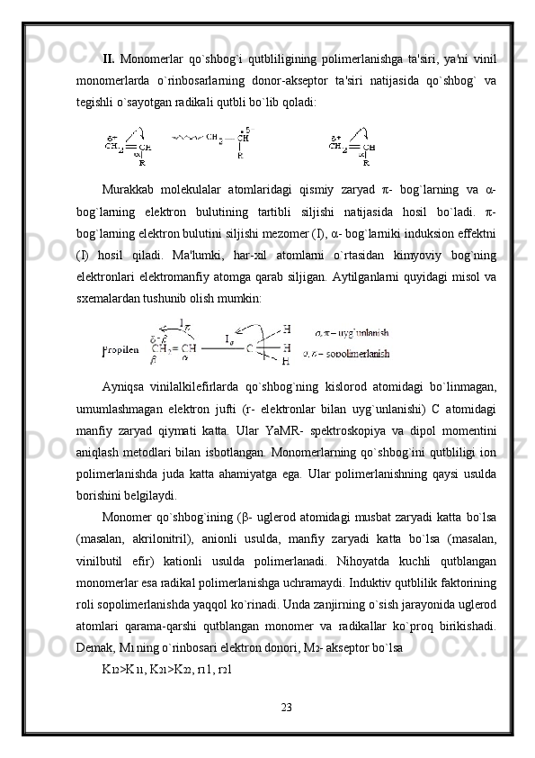 II.   Monomerlar   qo`shbog`i   qutbliligining   polimerlanishga   ta'siri,   ya'ni   vinil
monomerlarda   o`rinbosarlarning   donor-akseptor   ta'siri   natijasida   qo`shbog`   va
tegishli o`sayotgan radikali qutbli bo`lib qoladi:
Murakkab   molekulalar   atomlaridagi   qismiy   zaryad   π-   bog`larning   va   α-
bog`larning   elektron   bulutining   tartibli   siljishi   natijasida   hosil   bo`ladi.   π-
bog`larning elektron bulutini siljishi mezomer (I), α- bog`larniki induksion effektni
(I)   hosil   qiladi.   Ma'lumki,   har-xil   atomlarni   o`rtasidan   kimyoviy   bog`ning
elektronlari   elektromanfiy atomga  qarab  siljigan. Aytilganlarni  quyidagi   misol   va
sxemalardan tushunib olish mumkin:
Ayniqsa   vinilalkilefirlarda   qo`shbog`ning   kislorod   atomidagi   bo`linmagan,
umumlashmagan   elektron   jufti   (r-   elektronlar   bilan   uyg`unlanishi)   C   atomidagi
manfiy   zaryad   qiymati   katta.   Ular   YaMR-   spektroskopiya   va   dipol   momentini
aniqlash   metodlari   bilan   isbotlangan.   Monomerlarning   qo`shbog`ini   qutbliligi   ion
polimerlanishda   juda   katta   ahamiyatga   ega.   Ular   polimerlanishning   qaysi   usulda
borishini belgilaydi.
Monomer   qo`shbog`ining  ( β -   uglerod  atomidagi   musbat   zaryadi   katta   bo`lsa
(masalan,   akrilonitril),   anionli   usulda,   manfiy   zaryadi   katta   bo`lsa   (masalan,
vinilbutil   efir)   kationli   usulda   polimerlanadi.   Nihoyatda   kuchli   qutblangan
monomerlar esa radikal polimerlanishga uchramaydi. Induktiv qutblilik faktorining
roli sopolimerlanishda yaqqol ko`rinadi. Unda zanjirning o`sish jarayonida uglerod
atomlari   qarama-qarshi   qutblangan   monomer   va   radikallar   ko`proq   birikishadi.
Demak,  М 1  ning o`rinbosari elektron donori,  М 2 - akseptor bo`lsa
K 12 >K 11 , K 21 >K 22 , r 1 1, r 2 1
23 
