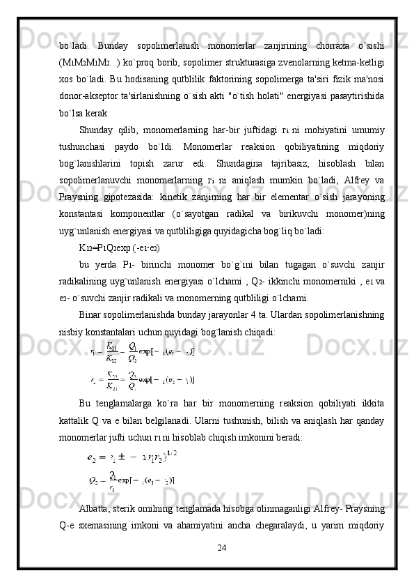 bo`ladi.   Bunday   sopolimerlanish   monomerlar   zanjirining   chorraxa   o`sishi
( М 1 М 2 М 1 М 2 ...) ko`proq borib, sopolimer strukturasiga zvenolarning ketma-ketligi
xos   bo`ladi.   Bu   hodisaning   qutblilik   faktorining   sopolimerga   ta'siri   fizik   ma'nosi
donor-akseptor ta'sirlanishning o`sish akti "o`tish holati" energiyasi pasaytirishida
bo`lsa kerak.
Shunday   qilib,   monomerlarning   har-bir   juftidagi   г i   ni   mohiyatini   umumiy
tushunchasi   paydo   bo`ldi.   Monomerlar   reaksion   qobiliyatining   miqdoriy
bog`lanishlarini   topish   zarur   edi.   Shundagina   tajribasiz,   hisoblash   bilan
sopolimerlanuvchi   monomerlarning   г i   ni   aniqlash   mumkin   bo`ladi,   Alfrey   va
Praysning   gipotezasida:   kinetik   zanjirning   har   bir   elementar   o`sish   jarayoning
konstantasi   komponentlar   (o`sayotgan   radikal   va   birikuvchi   monomer)ning
uyg`unlanish energiyasi va qutbliligiga quyidagicha bog`liq bo`ladi:
K 12 =P 1 Q 2 exp (-e 1 ·e 2 )
bu   yerda   Р 1 -   birinchi   monomer   bo`g`ini   bilan   tugagan   o`suvchi   zanjir
radikalining  uyg`unlanish  energiyasi  o`lchami   , Q 2 -  ikkinchi  monomerniki  ,   е 1   va
е 2 - o`suvchi zanjir radikali va monomerning qutbliligi o`lchami.
Binar sopolimerlanishda bunday jarayonlar 4 ta. Ulardan sopolimerlanishning
nisbiy konstantalari uchun quyidagi bog`lanish chiqadi:
Bu   tenglamalarga   ko`ra   har   bir   monomerning   reaksion   qobiliyati   ikkita
kattalik  Q  va  e  bilan  belgilanadi.  Ularni  tushunish,   bilish  va  aniqlash   har   qanday
monomerlar jufti uchun  г 1  ni hisoblab chiqish imkonini beradi:
Albatta, sterik omilning tenglamada hisobga olinmaganligi Alfrey- Praysning
Q-e   sxemasining   imkoni   va   ahamiyatini   ancha   chegaralaydi,   u   yarim   miqdoriy
24 