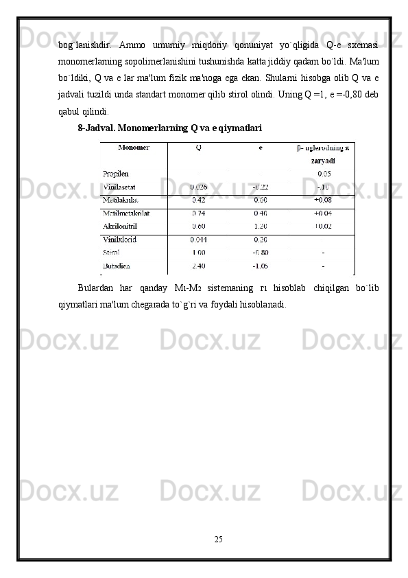 bog`lanishdir.   Ammo   umumiy   miqdoriy   qonuniyat   yo`qligida   Q-e   sxemasi
monomerlarning sopolimerlanishini tushunishda katta jiddiy qadam bo`ldi.  Ma'lum
bo`ldiki, Q va e lar ma'lum fizik ma'noga ega ekan. Shularni hisobga olib Q va e
jadvali tuzildi unda standart monomer qilib stirol olindi. Uning Q =1, e =-0,80 deb
qabul qilindi.
8-Jadval.  Мо nomerlarning Q va e qiymatlari
Bulardan   har   qanday   М 1 - М 2   sistemaning   г 1   hisoblab   chiqilgan   bo`lib
qiymatlari ma'lum chegarada to`g`ri va foydali hisoblanadi.
25 