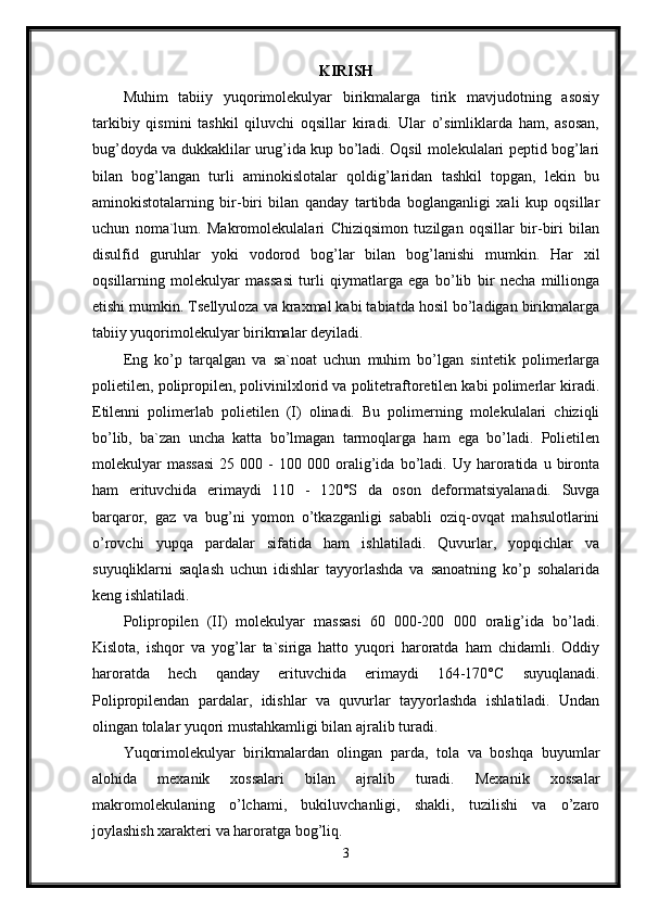 KIRISH
Muhim   tabiiy   yuqorimolekulyar   birikmalarga   tirik   mavjudotning   asosiy
tarkibiy   qismini   tashkil   qiluvchi   oqsillar   kiradi.   Ular   o’simliklarda   ham,   asosan,
bug’doyda va dukkaklilar urug’ida kup bo’ladi. Oqsil molekulalari peptid bog’lari
bilan   bog’langan   turli   aminokislotalar   qoldig’laridan   tashkil   topgan,   lekin   bu
aminokistotalarning   bir-biri   bilan   qanday   tartibda   boglanganligi   xali   kup   oqsillar
uchun   noma`lum.   Makromolekulalari   Chiziqsimon   tuzilgan   oqsillar   bir-biri   bilan
disulfid   guruhlar   yoki   vodorod   bog’lar   bilan   bog’lanishi   mumkin.   Har   xil
oqsillarning   molekulyar   massasi   turli   qiymatlarga   ega   bo’lib   bir   necha   millionga
etishi mumkin. Tsellyuloza va kraxmal kabi tabiatda hosil bo’ladigan birikmalarga
tabiiy yuqorimolekulyar birikmalar deyiladi. 
Eng   ko’p   tarqalgan   va   sa`noat   uchun   muhim   bo’lgan   sintetik   polimerlarga
polietilen, polipropilen, polivinilxlorid va politetraftoretilen kabi polimerlar kiradi.
Etilenni   polimerlab   polietilen   (I)   olinadi.   Bu   polimerning   molekulalari   chiziqli
bo’lib,   ba`zan   uncha   katta   bo’lmagan   tarmoqlarga   ham   ega   bo’ladi.   Polietilen
molekulyar   massasi   25   000  -   100   000  oralig’ida   bo’ladi.   Uy   haroratida   u  bironta
ham   erituvchida   erimaydi   110   -   120°S   da   oson   deformatsiyalanadi.   Suvga
barqaror,   gaz   va   bug’ni   yomon   o’tkazganligi   sababli   oziq-ovqat   mahsulotlarini
o’rovchi   yupqa   pardalar   sifatida   ham   ishlatiladi.   Quvurlar,   yopqichlar   va
suyuqliklarni   saqlash   uchun   idishlar   tayyorlashda   va   sanoatning   ko’p   sohalarida
keng ishlatiladi. 
Polipropilen   (II)   molekulyar   massasi   60   000-200   000   oralig’ida   bo’ladi.
Kislota,   ishqor   va   yog’lar   ta`siriga   hatto   yuqori   haroratda   ham   chidamli.   Oddiy
haroratda   hech   qanday   erituvchida   erimaydi   164-170°C   suyuqlanadi.
Polipropilendan   pardalar,   idishlar   va   quvurlar   tayyorlashda   ishlatiladi.   Undan
olingan tolalar yuqori mustahkamligi bilan ajralib turadi.
Yuqorimolekulyar   birikmalardan   olingan   parda,   tola   va   boshqa   buyumlar
alohida   mexanik   xossalari   bilan   ajralib   turadi.   Mexanik   xossalar
makromolekulaning   o’lchami,   bukiluvchanligi,   shakli,   tuzilishi   va   o’zaro
joylashish xarakteri va haroratga bog’liq. 
3 