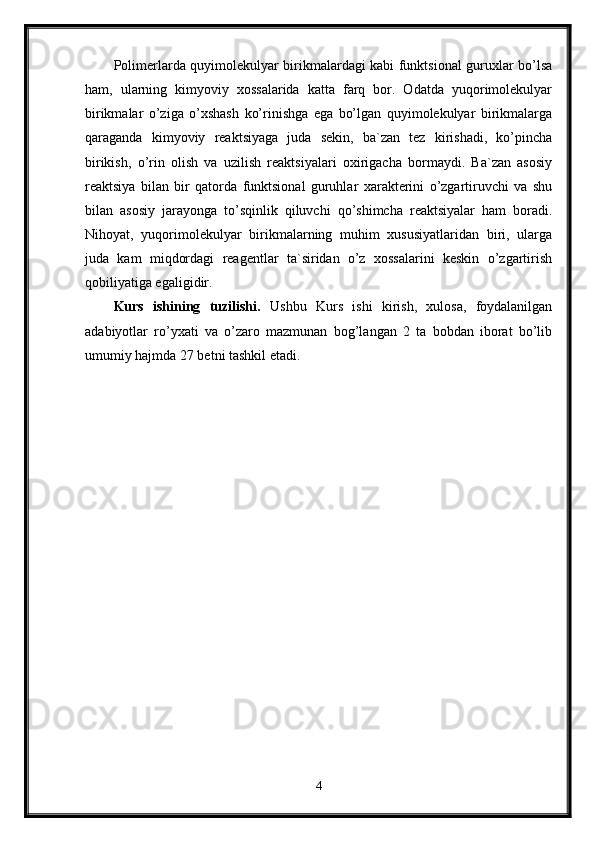 Polimerlarda quyimolekulyar birikmalardagi kabi funktsional guruxlar bo’lsa
ham,   ularning   kimyoviy   xossalarida   katta   farq   bor.   Odatda   yuqorimolekulyar
birikmalar   o’ziga   o’xshash   ko’rinishga   ega   bo’lgan   quyimolekulyar   birikmalarga
qaraganda   kimyoviy   reaktsiyaga   juda   sekin,   ba`zan   tez   kirishadi,   ko’pincha
birikish,   o’rin   olish   va   uzilish   reaktsiyalari   oxirigacha   bormaydi.   Ba`zan   asosiy
reaktsiya   bilan   bir   qatorda   funktsional   guruhlar   xarakterini   o’zgartiruvchi   va   shu
bilan   asosiy   jarayonga   to’sqinlik   qiluvchi   qo’shimcha   reaktsiyalar   ham   boradi.
Nihoyat,   yuqorimolekulyar   birikmalarning   muhim   xususiyatlaridan   biri,   ularga
juda   kam   miqdordagi   reagentlar   ta`siridan   o’z   xossalarini   keskin   o’zgartirish
qobiliyatiga egaligidir.
Kurs   ishining   tuzilishi.   Ushbu   Kurs   ishi   kirish,   xulosa,   foydalanilgan
adabiyotlar   ro’yxati   va   o’zaro   mazmunan   bog’langan   2   ta   bobdan   iborat   bo’lib
umumiy hajmda 27 betni tashkil etadi.
4 