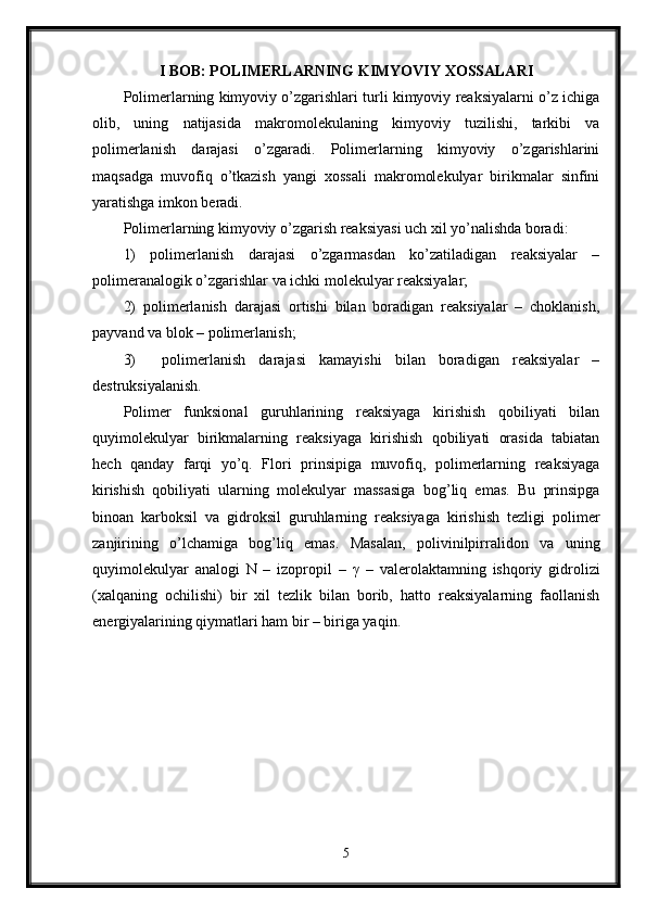 I BOB: POLIMERLARNING KIMYOVIY XOSSALARI
Polimerlarning kimyoviy o’zgarishlari turli kimyoviy reaksiyalarni o’z ichiga
olib,   uning   natijasida   makromolekulaning   kimyoviy   tuzilishi,   tarkibi   va
polimerlanish   darajasi   o’zgaradi.   Polimerlarning   kimyoviy   o’zgarishlarini
maqsadga   muvofiq   o’tkazish   yangi   xossali   makromolekulyar   birikmalar   sinfini
yaratishga imkon beradi.
Polimerlarning kimyoviy o’zgarish reaksiyasi uch xil yo’nalishda boradi:
1)   polimerlanish   darajasi   o’zgarmasdan   ko’zatiladigan   reaksiyalar   –
polimeranalogik o’zgarishlar va ichki molekulyar reaksiyalar;
2)   polimerlanish   darajasi   ortishi   bilan   boradigan   reaksiyalar   –   choklanish,
payvand va blok – polimerlanish;
3)     polimerlanish   darajasi   kamayishi   bilan   boradigan   reaksiyalar   –
destruksiyalanish.
Polimer   funksional   guruhlarining   reaksiyaga   kirishish   qobiliyati   bilan
quyimolekulyar   birikmalarning   reaksiyaga   kirishish   qobiliyati   orasida   tabiatan
hech   qanday   farqi   yo’q.   Flori   prinsipiga   muvofiq,   polimerlarning   reaksiyaga
kirishish   qobiliyati   ularning   molekulyar   massasiga   bog’liq   emas.   Bu   prinsipga
binoan   karboksil   va   gidroksil   guruhlarning   reaksiyaga   kirishish   tezligi   polimer
zanjirining   o’lchamiga   bog’liq   emas.   Masalan,   polivinilpirralidon   va   uning
quyimolekulyar   analogi   N   –   izopropil   –   γ   –   valerolaktamning   ishqoriy   gidrolizi
(xalqaning   ochilishi)   bir   xil   tezlik   bilan   borib,   hatto   reaksiyalarning   faollanish
energiyalarining qiymatlari ham bir – biriga yaqin.
5 