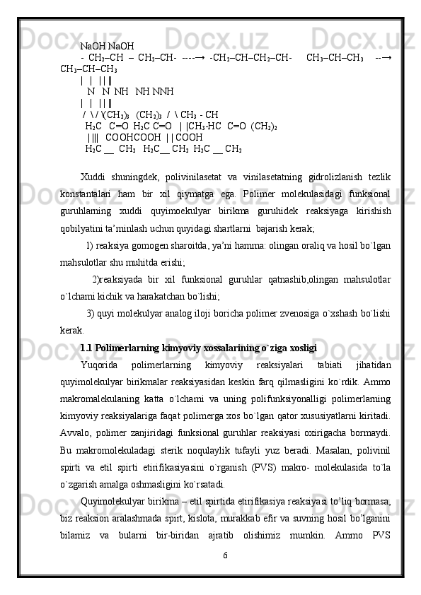 NaOH NaOH
-   CH
2 –CH   –   CH
2 –CH-   ----→   -CH
2 –CH–CH
2 –CH-       CH
3 –CH–CH
3       --→
CH
3 –CH–CH
3
|   |   | | ||
   N   N  NH   NH NNH
|   |   | | ||
  /  \ / \(CH
2 )
3    (CH
2 )
3   /  \ CH
3  - CH
  H
2 C   C=O  H
2 C C=O    |  |CH
3 -HC  C=O  (CH
2 )
2    
    | |||   COOHCOOH  | | COOH
  H
2 C __  CH
2    H
2 C__ CH
2   H
2 C __ CH
2   
Xuddi   shuningdek,   polivinilasetat   va   vinilasetatning   gidrolizlanish   tezlik
konstantalari   ham   bir   xil   qiymatga   ega.   Polimer   molekulasidagi   funksional
guruhlarning   xuddi   quyimoekulyar   birikma   guruhidek   reaksiyaga   kirishish
qobilyatini ta’minlash uchun quyidagi shartlarni  bajarish kerak;
  1) reaksiya gomogen sharoitda, ya’ni hamma: olingan oraliq va hosil bo`lgan
mahsulotlar shu muhitda erishi;
    2)reaksiyada   bir   xil   funksional   guruhlar   qatnashib,olingan   mahsulotlar
o`lchami kichik va harakatchan bo`lishi;
   3) quyi molekulyar analog iloji boricha polimer zvenosiga o`xshash bo`lishi
kerak.
1.1 Polimerlarning kimyoviy xossalarining o`ziga xosligi
Yuqorida   polimerlarning   kimyoviy   reaksiyalari   tabiati   jihatidan
quyimolekulyar  birikmalar   reaksiyasidan   keskin  farq  qilmasligini   ko`rdik.  Ammo
makromalekulaning   katta   o`lchami   va   uning   polifunksiyonalligi   polimerlarning
kimyoviy reaksiyalariga faqat polimerga xos bo`lgan qator xususiyatlarni kiritadi.
Avvalo,   polimer   zanjiridagi   funksional   guruhlar   reaksiyasi   oxirigacha   bormaydi.
Bu   makromolekuladagi   sterik   noqulaylik   tufayli   yuz   beradi.   Masalan,   polivinil
spirti   va   etil   spirti   etirifikasiyasini   o`rganish   (PVS)   makro-   molekulasida   to`la
o`zgarish amalga oshmasligini ko`rsatadi.
Quyimolekulyar birikma – etil spirtida etirifikasiya reaksiyasi to’liq bormasa,
biz reaksion aralashmada spirt, kislota, murakkab efir va suvning hosil bo’lganini
bilamiz   va   bularni   bir-biridan   ajratib   olishimiz   mumkin.   Ammo   PVS
6 