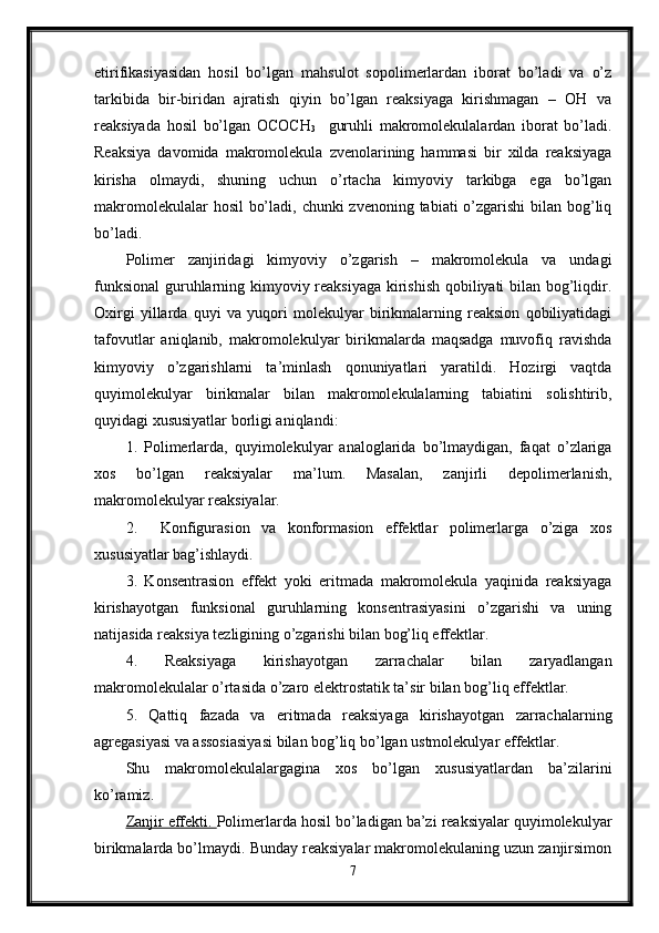 etirifikasiyasidan   hosil   bo’lgan   mahsulot   sopolimerlardan   iborat   bo’ladi   va   o’z
tarkibida   bir-biridan   ajratish   qiyin   bo’lgan   reaksiyaga   kirishmagan   –   OH   va
reaksiyada   hosil   bo’lgan   OCOCH
3     guruhli   makromolekulalardan   iborat   bo’ladi.
Reaksiya   davomida   makromolekula   zvenolarining   hammasi   bir   xilda   reaksiyaga
kirisha   olmaydi,   shuning   uchun   o’rtacha   kimyoviy   tarkibga   ega   bo’lgan
makromolekulalar  hosil  bo’ladi, chunki zvenoning tabiati o’zgarishi  bilan bog’liq
bo’ladi.
Polimer   zanjiridagi   kimyoviy   o’zgarish   –   makromolekula   va   undagi
funksional  guruhlarning kimyoviy reaksiyaga kirishish qobiliyati bilan bog’liqdir.
Oxirgi   yillarda   quyi   va   yuqori   molekulyar   birikmalarning   reaksion   qobiliyatidagi
tafovutlar   aniqlanib,   makromolekulyar   birikmalarda   maqsadga   muvofiq   ravishda
kimyoviy   o’zgarishlarni   ta’minlash   qonuniyatlari   yaratildi.   Hozirgi   vaqtda
quyimolekulyar   birikmalar   bilan   makromolekulalarning   tabiatini   solishtirib,
quyidagi xususiyatlar borligi aniqlandi:
1.   Polimerlarda,   quyimolekulyar   analoglarida   bo’lmaydigan,   faqat   o’zlariga
xos   bo’lgan   reaksiyalar   ma’lum.   Masalan,   zanjirli   depolimerlanish,
makromolekulyar reaksiyalar.
2.     Konfigurasion   va   konformasion   effektlar   polimerlarga   o’ziga   xos
xususiyatlar bag’ishlaydi.
3.   Konsentrasion   effekt   yoki   eritmada   makromolekula   yaqinida   reaksiyaga
kirishayotgan   funksional   guruhlarning   konsentrasiyasini   o’zgarishi   va   uning
natijasida reaksiya tezligining o’zgarishi bilan bog’liq effektlar.
4.   Reaksiyaga   kirishayotgan   zarrachalar   bilan   zaryadlangan
makromolekulalar o’rtasida o’zaro elektrostatik ta’sir bilan bog’liq effektlar.
5.   Qattiq   fazada   va   eritmada   reaksiyaga   kirishayotgan   zarrachalarning
agregasiyasi va assosiasiyasi bilan bog’liq bo’lgan ustmolekulyar effektlar.
Shu   makromolekulalargagina   xos   bo’lgan   xususiyatlardan   ba’zilarini
ko’ramiz.
Zanjir effekti.  Polimerlarda hosil bo’ladigan ba’zi reaksiyalar quyimolekulyar
birikmalarda bo’lmaydi. Bunday reaksiyalar makromolekulaning uzun zanjirsimon
7 