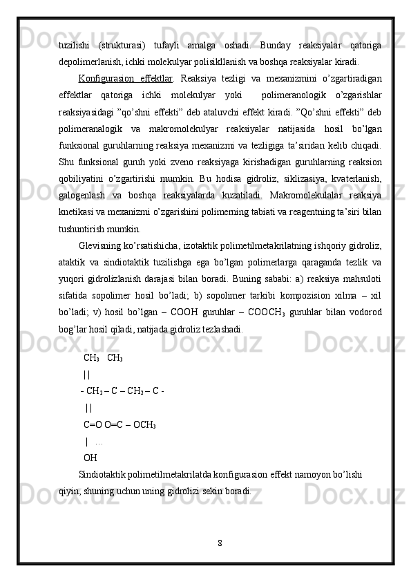 tuzilishi   (strukturasi)   tufayli   amalga   oshadi.   Bunday   reaksiyalar   qatoriga
depolimerlanish, ichki molekulyar polisikllanish va boshqa reaksiyalar kiradi.
Konfigurasion   effektlar .   Reaksiya   tezligi   va   mexanizmini   o’zgartiradigan
effektlar   qatoriga   ichki   molekulyar   yoki     polimeranologik   o’zgarishlar
reaksiyasidagi ”qo’shni effekti” deb ataluvchi effekt kiradi. ”Qo’shni effekti” deb
polimeranalogik   va   makromolekulyar   reaksiyalar   natijasida   hosil   bo’lgan
funksional   guruhlarning  reaksiya   mexanizmi   va  tezligiga   ta’siridan  kelib   chiqadi.
Shu   funksional   guruh   yoki   zveno   reaksiyaga   kirishadigan   guruhlarning   reaksion
qobiliyatini   o’zgartirishi   mumkin.   Bu   hodisa   gidroliz,   siklizasiya,   kvaterlanish,
galogenlash   va   boshqa   reaksiyalarda   kuzatiladi.   Makromolekulalar   reaksiya
knetikasi va mexanizmi o’zgarishini polimerning tabiati va reagentning ta’siri bilan
tushuntirish mumkin.
Glevisning ko’rsatishicha, izotaktik polimetilmetakrilatning ishqoriy gidroliz,
ataktik   va   sindiotaktik   tuzilishga   ega   bo’lgan   polimerlarga   qaraganda   tezlik   va
yuqori   gidrolizlanish   darajasi   bilan   boradi.   Buning   sababi:   a)   reaksiya   mahsuloti
sifatida   sopolimer   hosil   bo’ladi;   b)   sopolimer   tarkibi   kompozision   xilma   –   xil
bo’ladi;   v)   hosil   bo’lgan   –   COOH   guruhlar   –   COOCH
3   guruhlar   bilan   vodorod
bog’lar hosil qiladi, natijada gidroliz tezlashadi. 
   
  CH
3    CH
3 
   | |  
 -  CH
2  – C – CH
2  – C -
   | |
  C=O O=C – OCH
3
    |   … 
  OH
Sindiotaktik polimetilmetakrilatda konfigurasion effekt namoyon bo’lishi 
qiyin, shuning uchun uning gidrolizi sekin boradi.   
8 