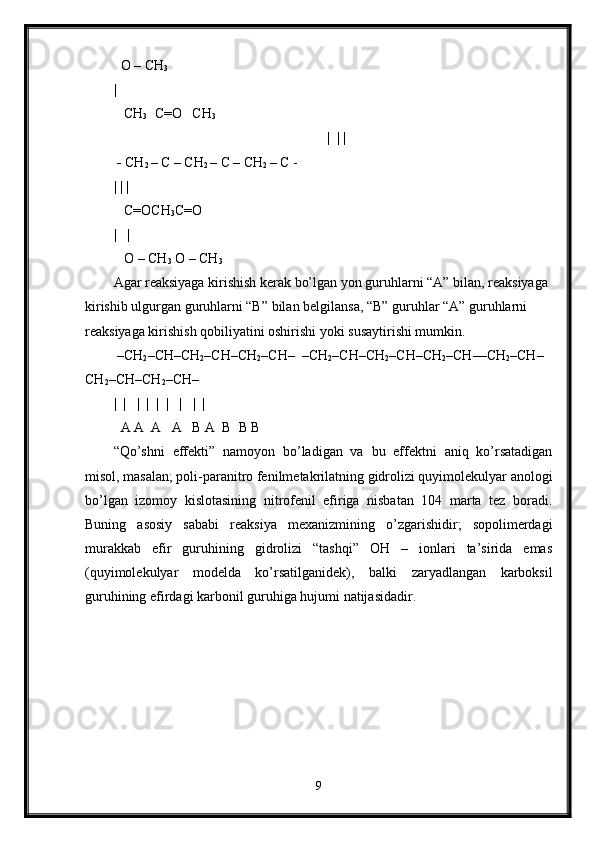   O – CH
3
|
   CH
3   C=O   CH
3
  |  | |
 -  CH
2  – C – CH
2  – C – CH
2  – C -
| | | 
   C=OCH
3 C=O
|   |
   O – CH
3  O – CH
3
Agar reaksiyaga kirishish kerak bo’lgan yon guruhlarni “A” bilan, reaksiyaga 
kirishib ulgurgan guruhlarni “B” bilan belgilansa, “B” guruhlar “A” guruhlarni 
reaksiyaga kirishish qobiliyatini oshirishi yoki susaytirishi mumkin.
  –CH
2 –CH–CH
2 –CH–CH
2 –CH–  –CH
2 –CH–CH
2 –CH–CH
2 –CH––CH
2 –CH–
CH
2 –CH–CH
2 –CH–
|  |   |  |  |  |   |   |  | 
  A A  A   A   B A  B  B B
“Qo’shni   effekti”   namoyon   bo’ladigan   va   bu   effektni   aniq   ko’rsatadigan
misol, masalan; poli-paranitro fenilmetakrilatning gidrolizi quyimolekulyar anologi
bo’lgan   izomoy   kislotasining   nitrofenil   efiriga   nisbatan   104   marta   tez   boradi.
Buning   asosiy   sababi   reaksiya   mexanizmining   o’zgarishidir;   sopolimerdagi
murakkab   efir   guruhining   gidrolizi   “tashqi”   OH   –   ionlari   ta’sirida   emas
(quyimolekulyar   modelda   ko’rsatilganidek),   balki   zaryadlangan   karboksil
guruhining efirdagi karbonil guruhiga hujumi natijasidadir.
9 