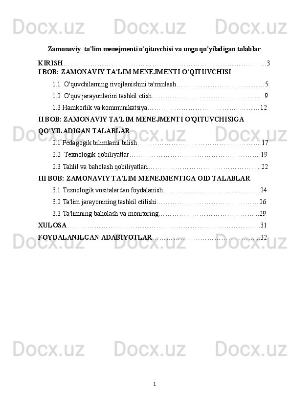 Zamonaviy  ta'lim menejmenti o'qituvchisi va unga qo'yiladigan talablar
KIRISH ……………………………………………………………………………...3
I BOB: ZAMONAVIY TA'LIM MENEJMENTI O'QITUVCHISI
1.1  O'quvchilarning rivojlanishini ta'minlash…………………………………5
1.2  O'quv jarayonlarini tashkil etish…………………………………………..9
1.3 Hamkorlik va kommunikatsiya…………………………………..………12
II BOB: ZAMONAVIY TA'LIM MENEJMENTI O'QITUVCHISIGA 
QO'YILADIGAN TALABLAR
2.1 Pedagogik bilimlarni bilish……………………………………………….17
2.2  Texnologik qobiliyatlar………………………………………………….19
2.3 Tahlil va baholash qobiliyatlari…………………………………………..22
III BOB: ZAMONAVIY TA'LIM MENEJMENTIGA OID TALABLAR
3.1 Texnologik vositalardan foydalanish…………………………………….24
3.2 Ta'lim jarayonining tashkil etilishi………………………………………26
3.3 Ta'limning baholash va monitoring……………………………………...29
XULOSA ………………………………………………………………………….31
FOYDALANILGAN ADABIYOTLAR ………………………………………...32
1 