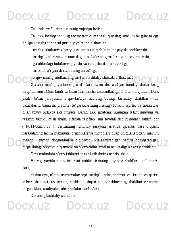 Ta'limda sinf – dars tiziminig vujudga kelishi.
Ta'limni boshqarishning asosiy tashkiliy shakli quyidagi ma'lum belgilarga ega
bo’lgan mashg’ulotlarni guruhiy yo’sinda o’tkaziladi:
- mashg’ulotlarning har yili va har bir o’qish kuni bir paytda boshlanishi;
- mashg’ulotlar va ular orasidagi tanafuslarning ma'lum vaqt davom etishi;
- guruhlardagi bolalarning yoshi va soni jihatdan baravarligi;
- material o’rganish sur'atining bir xilligi;
- o’quv mashg’ulotlarining ma'lum tashkiliy shaklda o’tkazilishi.
Guruhli   mashg’ulotlarning   sinf-   dars   tizimi   deb   atalgan   bunday   shakli   keng
tarqaldi, mustahkamlandi va hozir ham ancha takomillashgan holda mavjuddir. Dars
yaxlit   ta'lim   jarayonini   o’quv-tarbiya   ishining   boshqa   tashkiliy   shakllari   -   uy
vazifalarini   bajarish,   predmet   to’garaklarining  mashg’ulotlari,  sayrlar   va  hokazolar
bilan   uzviy   birlikda   aks   ettiradi.   Darsni   ikki   jihatdan:   umuman   ta'lim   jarayoni   va
ta'limni   tashkil   etish   shakli   sifatida   ta'riflab     uni   foydali   deb   hisoblash   taklifi   bor
(   M.I.Maxmutov   ).   Ta'limning   umumiy   jarayoni   sifatida   qaralsa,   dars   o’qitish
harakatining ta'lim mazmuni, prinsiplari va metodlari bilan belgilanadigan, ma'lum
makon   -   zamon   chegaralarida   o’qituvchi   rejalashtiradigan   hamda   boshqaradigan
birgalikdagi ob'yekt  o’qituvchi va o’quvchilar amalga oshiradigan asosiy shaklidir.
Dars maktabda o’quv ishlarini tashkil qilishning asosiy shakli
Hozirgi paytda o’quv ishlarini tashkil etishning quyidagi shakllari   qo’llanadi:
dars, 
ekskursiya, o’quv ustaxonalaridagi mashg’ulotlar, mehnat va   ishlab chiqarish
ta'limi   shakllari,   uy   ishlari,   sinfdan   tashqari   o’quv   ishlarining   shakllari   (predmet
to’garaklari, studiyalar, olimpiadalar, tanlovlar).
Darsning tashkiliy shakllari
11 