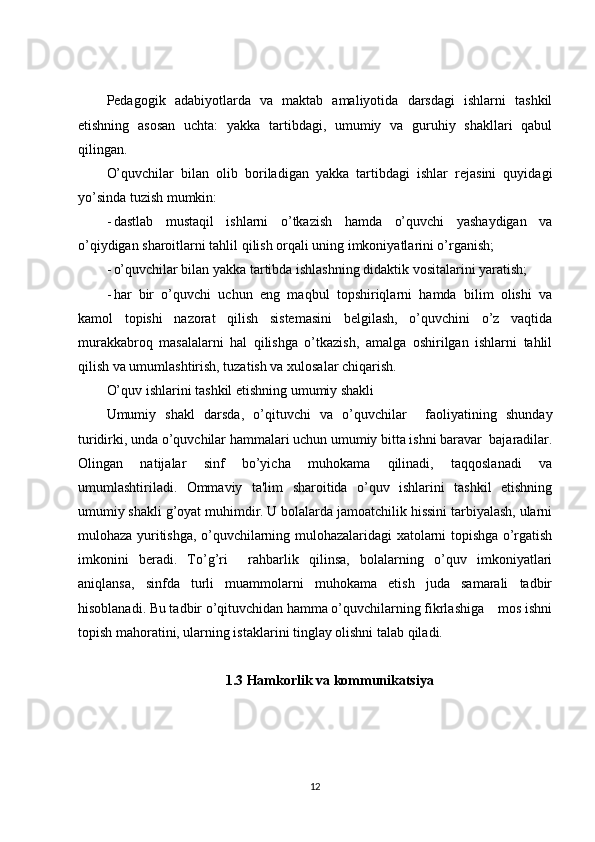 Pedagogik   adabiyotlarda   va   maktab   amaliyotida   darsdagi   ishlarni   tashkil
etishning   asosan   uchta:   yakka   tartibdagi,   umumiy   va   guruhiy   shakllari   qabul
qilingan.
O’quvchilar   bilan   olib   boriladigan   yakka   tartibdagi   ishlar   rejasini   quyidagi
yo’sinda tuzish mumkin:
- dastlab   mustaqil   ishlarni   o’tkazish   hamda   o’quvchi   yashaydigan   va
o’qiydigan sharoitlarni tahlil qilish orqali uning imkoniyatlarini o’rganish;
- o’quvchilar bilan yakka tartibda ishlashning didaktik vositalarini yaratish;
- har   bir   o’quvchi   uchun   eng   maqbul   topshiriqlarni   hamda   bilim   olishi   va
kamol   topishi   nazorat   qilish   sistemasini   belgilash,   o’quvchini   o’z   vaqtida
murakkabroq   masalalarni   hal   qilishga   o’tkazish,   amalga   oshirilgan   ishlarni   tahlil
qilish va umumlashtirish, tuzatish va xulosalar chiqarish.
O’quv ishlarini tashkil etishning umumiy shakli
Umumiy   shakl   darsda,   o’qituvchi   va   o’quvchilar     faoliyatining   shunday
turidirki, unda o’quvchilar hammalari uchun umumiy bitta ishni baravar  bajaradilar.
Olingan   natijalar   sinf   bo’yicha   muhokama   qilinadi,   taqqoslanadi   va
umumlashtiriladi.   Ommaviy   ta'lim   sharoitida   o’quv   ishlarini   tashkil   etishning
umumiy shakli g’oyat muhimdir. U bolalarda jamoatchilik hissini tarbiyalash, ularni
mulohaza yuritishga, o’quvchilarning mulohazalaridagi xatolarni topishga o’rgatish
imkonini   beradi.   To’g’ri     rahbarlik   qilinsa,   bolalarning   o’quv   imkoniyatlari
aniqlansa,   sinfda   turli   muammolarni   muhokama   etish   juda   samarali   tadbir
hisoblanadi. Bu tadbir o’qituvchidan hamma o’quvchilarning fikrlashiga    mos ishni
topish mahoratini, ularning istaklarini tinglay olishni talab qiladi. 
1.3 Hamkorlik va kommunikatsiya
12 