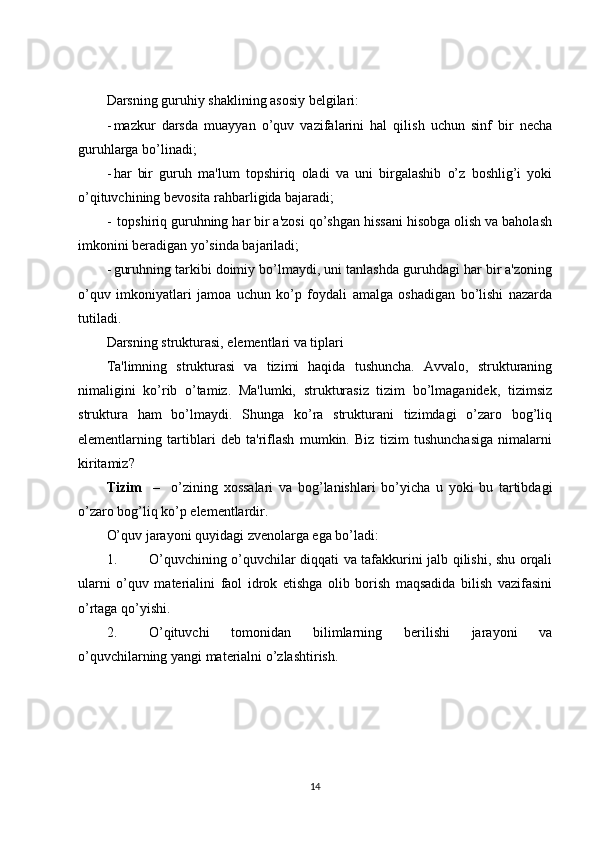 Darsning guruhiy shaklining asosiy belgilari:
- mazkur   darsda   muayyan   o’quv   vazifalarini   hal   qilish   uchun   sinf   bir   necha
guruhlarga bo’linadi;
- har   bir   guruh   ma'lum   topshiriq   oladi   va   uni   birgalashib   o’z   boshlig’i   yoki
o’qituvchining bevosita rahbarligida bajaradi;
-  topshiriq guruhning har bir a'zosi qo’shgan hissani hisobga olish va baholash
imkonini beradigan yo’sinda bajariladi;
- guruhning tarkibi doimiy bo’lmaydi, uni tanlashda guruhdagi har bir a'zoning
o’quv   imkoniyatlari   jamoa   uchun   ko’p   foydali   amalga   oshadigan   bo’lishi   nazarda
tutiladi.
Darsning strukturasi, elementlari va tiplari
Ta'limning   strukturasi   va   tizimi   haqida   tushuncha.   Avvalo,   strukturaning
nimaligini   ko’rib   o’tamiz.   Ma'lumki,   strukturasiz   tizim   bo’lmaganidek,   tizimsiz
struktura   ham   bo’lmaydi.   Shunga   ko’ra   strukturani   tizimdagi   o’zaro   bog’liq
elementlarning   tartiblari   deb   ta'riflash   mumkin.   Biz   tizim   tushunchasiga   nimalarni
kiritamiz?
Tizim     –     o’zining   xossalari   va   bog’lanishlari   bo’yicha   u   yoki   bu   tartibdagi
o’zaro bog’liq ko’p elementlardir.
O’quv jarayoni quyidagi zvenolarga ega bo’ladi:
1. O’quvchining o’quvchilar diqqati va tafakkurini jalb qilishi, shu orqali
ularni   o’quv   materialini   faol   idrok   etishga   olib   borish   maqsadida   bilish   vazifasini
o’rtaga qo’yishi.
2. O’qituvchi   tomonidan   bilimlarning   berilishi   jarayoni   va
o’quvchilarning yangi materialni o’zlashtirish. 
14 
