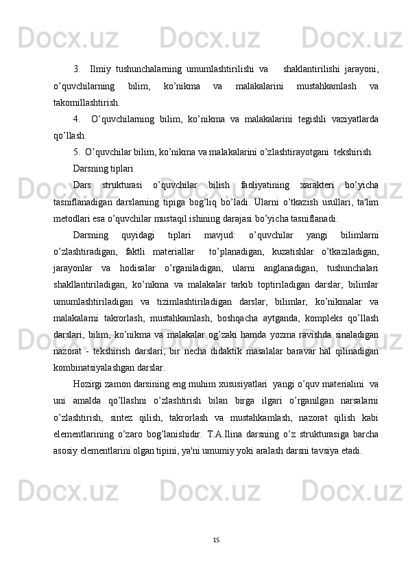 3.     Ilmiy   tushunchalarning   umumlashtirilishi   va       shaklantirilishi   jarayoni,
o’quvchilarning   bilim,   ko’nikma   va   malakalarini   mustahkamlash   va
takomillashtirish. 
4.     O’quvchilarning   bilim,   ko’nikma   va   malakalarini   tegishli   vaziyatlarda
qo’llash.
5.  O’quvchilar bilim, ko’nikma va malakalarini o’zlashtirayotgani  tekshirish.
Darsning tiplari
Dars   strukturasi   o’quvchilar   bilish   faoliyatining   xarakteri   bo’yicha
tasniflanadigan   darslarning   tipiga   bog’liq   bo’ladi.   Ularni   o’tkazish   usullari,   ta'lim
metodlari esa o’quvchilar mustaqil ishining darajasi bo’yicha tasniflanadi. 
Darsning   quyidagi   tiplari   mavjud:   o’quvchilar   yangi   bilimlarni
o’zlashtiradigan,   faktli   materiallar     to’planadigan,   kuzatishlar   o’tkaziladigan,
jarayonlar   va   hodisalar   o’rganiladigan,   ularni   anglanadigan,   tushunchalari
shakllantiriladigan,   ko’nikma   va   malakalar   tarkib   toptiriladigan   darslar,   bilimlar
umumlashtiriladigan   va   tizimlashtiriladigan   darslar,   bilimlar,   ko’nikmalar   va
malakalarni   takrorlash,   mustahkamlash,   boshqacha   aytganda,   kompleks   qo’llash
darslari,   bilim,   ko’nikma   va   malakalar   og’zaki   hamda   yozma   ravishda   sinaladigan
nazorat   -   tekshirish   darslari;   bir   necha   didaktik   masalalar   baravar   hal   qilinadigan
kombinatsiyalashgan darslar. 
Hozirgi zamon darsining eng muhim xususiyatlari  yangi o’quv materialini  va
uni   amalda   qo’llashni   o’zlashtirish   bilan   birga   ilgari   o’rganilgan   narsalarni
o’zlashtirish,   sintez   qilish,   takrorlash   va   mustahkamlash,   nazorat   qilish   kabi
elementlarining   o’zaro   bog’lanishidir.   T.A.Ilina   darsning   o’z   strukturasiga   barcha
asosiy elementlarini olgan tipini, ya'ni umumiy yoki aralash darsni tavsiya etadi. 
15 