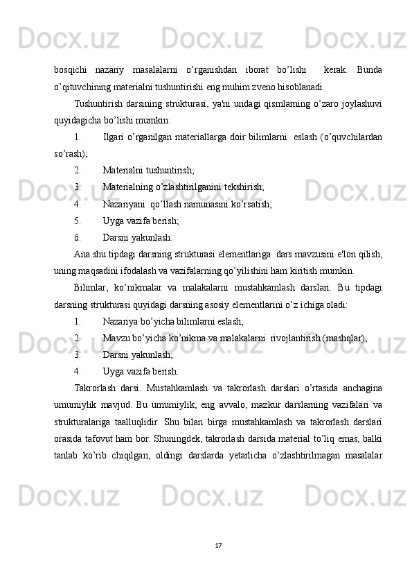bosqichi   nazariy   masalalarni   o’rganishdan   iborat   bo’lishi     kerak.   Bunda
o’qituvchining materialni tushuntirishi eng muhim zveno hisoblanadi. 
Tushuntirish   darsining   strukturasi,   ya'ni  undagi  qismlarning  o’zaro  joylashuvi
quyidagicha bo’lishi mumkin: 
1. Ilgari o’rganilgan materiallarga doir bilimlarni   eslash (o’quvchilardan
so’rash);
2. Materialni tushuntirish;
3. Materialning o’zlashtirilganini tekshirish;
4. Nazariyani  qo’llash namunasini ko’rsatish;
5. Uyga vazifa berish; 
6. Darsni yakunlash.       
Ana shu tipdagi darsning strukturasi elementlariga  dars mavzusini e'lon qilish,
uning maqsadini ifodalash va vazifalarning qo’yilishini ham kiritish mumkin. 
Bilimlar,   ko’nikmalar   va   malakalarni   mustahkamlash   darslari.   Bu   tipdagi
darsning strukturasi quyidagi darsning asosiy elementlarini o’z ichiga oladi: 
1. Nazariya bo’yicha bilimlarni eslash;
2. Mavzu bo’yicha ko’nikma va malakalarni  rivojlantirish (mashqlar);
3. Darsni yakunlash;
4. Uyga vazifa berish.         
Takrorlash   darsi.   Mustahkamlash   va   takrorlash   darslari   o’rtasida   anchagina
umumiylik   mavjud.   Bu   umumiylik,   eng   avvalo,   mazkur   darslarning   vazifalari   va
strukturalariga   taalluqlidir.   Shu   bilan   birga   mustahkamlash   va   takrorlash   darslari
orasida tafovut ham bor. Shuningdek, takrorlash darsida material to’liq emas, balki
tanlab   ko’rib   chiqilgan,   oldingi   darslarda   yetarlicha   o’zlashtirilmagan   masalalar
17 