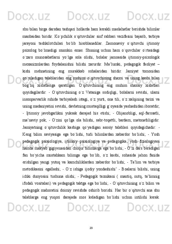 shu bilan birga darsdan tashqari hollarda ham kerakli maslahatlar berishda bilimlar
manbaidan   biridir.   Ko`pchilik   o`qituvchilar   sinf   rahbari   vazifasini   bajarib,   tarbiya
jarayoni   tashkilotchilari   bo`lib   hisoblanadilar.   Zamonaviy   o`qituvchi   ijtimoiy
psixolog   bo`lmasligi   mumkin   emas.   Shuning   uchun   ham   o`quvchilar   o`rtasidagi
o`zaro   munosabatlarni   yo`lga   sola   olishi,   bolalar   jamoasida   ijtimoiy-psixologik
mexanizmlardan   foydalanishni   bilishi   zarurdir.   Ma’lumki,   pedagogik   faoliyat   –
kishi   mehnatining   eng   murakkab   sohalaridan   biridir.   Jamiyat   tomonidan
qo`yiladigan   talablaridan   eng   muhimi   o`qituvchining   shaxsi   va   uning   kasbi   bilan
bog`liq   xislatlariga   qaratilgan.   O`qituvchining   eng   muhim   shaxsiy   xislatlari
quyidagilardir:   -   O`qituvchining   o`z   Vataniga   sodiqligi,   bolalarni   sevishi,   ularni
insonparvarlik   ruhida   tarbiyalash   istagi,   o`z   yurti,   ona   tili,   o`z   xalqining   tarixi   va
uning madaniyatini sevishi, davlatning mustaqilligi g`oyasida yashashidan iboratdir;
-   Ijtimoiy   javobgarlikni   yuksak   darajad   his   etishi;   -   Olijanobligi,   aql-farosatli,
ma’naviy   pok;   -   O`zini   qo`lga   ola   bilishi,   sabr-toqattli,   bardam,   matonatliligidir.
Jamiyatning   o`qituvchilik   kasbiga   qo`yadigan   asosiy   talablari   quyidagichadir:   -
Keng   bilim   saviyasiga   ega   bo`lishi,   turli   bilimlardan   xabardor   bo`lishi;   -   Yosh
pedagogik   psixiologiya,   ijtimoiy   psixiologiya   va   pedagogika,   yosh   fiziologiyasi
hamda makyab gigiyenasidan chuqur bilimlarga ega bo`lishi; - O`zi dars beradigan
fan   bo`yicha   mustahkam   bilimga   ega   bo`lib,   o`z   kasbi,   sohasida   jahon   fanida
erishilgan   yangi   yutuq   va   kamchiliklardan   xabardor   bo`lishi;   -   Ta’lim   va   tarbiya
metodikasini   egallashi;   -   O`z   ishiga   ijodiy   yondashishi’   -   Boalarni   bilishi,   uning
ichki   dunyosini   tushuna   olishi;   -   Pedagogik   taxnikani   (   mantiq,   nutq,   ta’limnig
ifodali   vositalari)   va   pedagogik   taktga   ega   bo`lishi;   -   O`qituvchining   o`z   bilim   va
pedagogik   mahoratini   doimiy   ravishda   oshirib   borishi.   Har   bir   o`qituvchi   ana   shu
talablarga   eng   yuqori   darajada   mos   keladigan   bo`lishi   uchun   intilishi   kerak.
20 