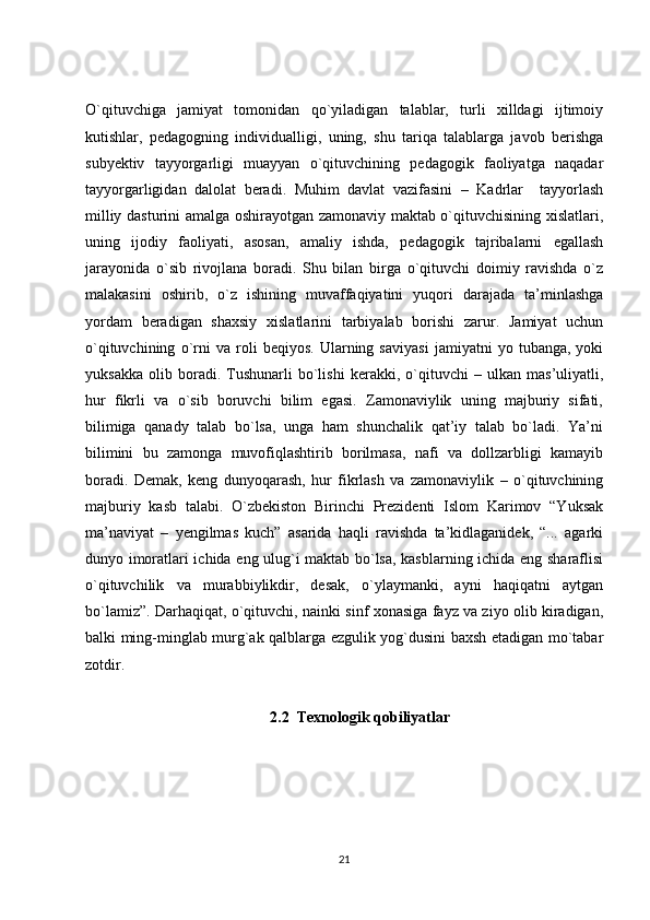 O`qituvchiga   jamiyat   tomonidan   qo`yiladigan   talablar,   turli   xilldagi   ijtimoiy
kutishlar,   pedagogning   individualligi,   uning,   shu   tariqa   talablarga   javob   berishga
subyektiv   tayyorgarligi   muayyan   o`qituvchining   pedagogik   faoliyatga   naqadar
tayyorgarligidan   dalolat   beradi.   Muhim   davlat   vazifasini   –   Kadrlar     tayyorlash
milliy dasturini amalga oshirayotgan zamonaviy maktab o`qituvchisining xislatlari,
uning   ijodiy   faoliyati,   asosan,   amaliy   ishda,   pedagogik   tajribalarni   egallash
jarayonida   o`sib   rivojlana   boradi.   Shu   bilan   birga   o`qituvchi   doimiy   ravishda   o`z
malakasini   oshirib,   o`z   ishining   muvaffaqiyatini   yuqori   darajada   ta’minlashga
yordam   beradigan   shaxsiy   xislatlarini   tarbiyalab   borishi   zarur.   Jamiyat   uchun
o`qituvchining   o`rni   va   roli   beqiyos.   Ularning   saviyasi   jamiyatni   yo   tubanga,   yoki
yuksakka   olib   boradi.   Tushunarli   bo`lishi   kerakki,   o`qituvchi   –   ulkan   mas’uliyatli,
hur   fikrli   va   o`sib   boruvchi   bilim   egasi.   Zamonaviylik   uning   majburiy   sifati,
bilimiga   qanady   talab   bo`lsa,   unga   ham   shunchalik   qat’iy   talab   bo`ladi.   Ya’ni
bilimini   bu   zamonga   muvofiqlashtirib   borilmasa,   nafi   va   dollzarbligi   kamayib
boradi.   Demak,   keng   dunyoqarash,   hur   fikrlash   va   zamonaviylik   –   o`qituvchining
majburiy   kasb   talabi.   O`zbekiston   Birinchi   Prezidenti   Islom   Karimov   “Yuksak
ma’naviyat   –   yengilmas   kuch”   asarida   haqli   ravishda   ta’kidlaganidek,   “...   agarki
dunyo imoratlari ichida eng ulug`i maktab bo`lsa, kasblarning ichida eng sharaflisi
o`qituvchilik   va   murabbiylikdir,   desak,   o`ylaymanki,   ayni   haqiqatni   aytgan
bo`lamiz”. Darhaqiqat, o`qituvchi, nainki sinf xonasiga fayz va ziyo olib kiradigan,
balki ming-minglab murg`ak qalblarga ezgulik yog`dusini baxsh etadigan mo`tabar
zotdir.
2.2  Texnologik qobiliyatlar
21 