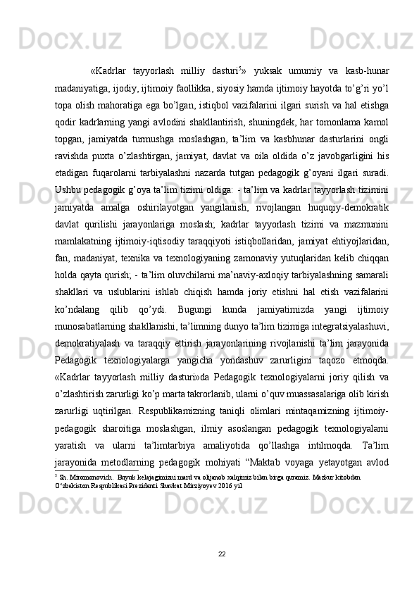           «Kadrlar   tayyorlash   milliy   dasturi 5
»   yuksak   umumiy   va   kasb-hunar
madaniyatiga, ijodiy, ijtimoiy faollikka, siyosiy hamda ijtimoiy hayotda to’g’ri yo’l
topa  olish   mahoratiga   ega  bo’lgan,   istiqbol   vazifalarini   ilgari   surish   va   hal   etishga
qodir   kadrlarning   yangi   avlodini   shakllantirish,   shuningdek,   har   tomonlama   kamol
topgan,   jamiyatda   turmushga   moslashgan,   ta’lim   va   kasbhunar   dasturlarini   ongli
ravishda   puxta   o’zlashtirgan,   jamiyat,   davlat   va   oila   oldida   o’z   javobgarligini   his
etadigan   fuqarolarni   tarbiyalashni   nazarda   tutgan   pedagogik   g’oyani   ilgari   suradi.
Ushbu pedagogik g’oya ta’lim tizimi oldiga: - ta’lim va kadrlar tayyorlash tizimini
jamiyatda   amalga   oshirilayotgan   yangilanish,   rivojlangan   huquqiy-demokratik
davlat   qurilishi   jarayonlariga   moslash;   kadrlar   tayyorlash   tizimi   va   mazmunini
mamlakatning   ijtimoiy-iqtisodiy   taraqqiyoti   istiqbollaridan,   jamiyat   ehtiyojlaridan,
fan,   madaniyat,   texnika   va   texnologiyaning   zamonaviy   yutuqlaridan   kelib   chiqqan
holda qayta qurish; - ta’lim oluvchilarni ma’naviy-axloqiy tarbiyalashning samarali
shakllari   va   uslublarini   ishlab   chiqish   hamda   joriy   etishni   hal   etish   vazifalarini
ko’ndalang   qilib   qo’ydi.   Bugungi   kunda   jamiyatimizda   yangi   ijtimoiy
munosabatlarning shakllanishi, ta’limning dunyo ta’lim tizimiga integratsiyalashuvi,
demokratiyalash   va   taraqqiy   ettirish   jarayonlarining   rivojlanishi   ta’lim   jarayonida
Pedagogik   texnologiyalarga   yangicha   yondashuv   zarurligini   taqozo   etmoqda.
«Kadrlar   tayyorlash   milliy   dasturi»da   Pedagogik   texnologiyalarni   joriy   qilish   va
o’zlashtirish zarurligi ko’p marta takrorlanib, ularni o’quv muassasalariga olib kirish
zarurligi   uqtirilgan.   Respublikamizning   taniqli   olimlari   mintaqamizning   ijtimoiy-
pedagogik   sharoitiga   moslashgan,   ilmiy   asoslangan   pedagogik   texnologiyalarni
yaratish   va   ularni   ta’limtarbiya   amaliyotida   qo’llashga   intilmoqda.   Ta’lim
jarayonida   metodlarning   pedagogik   mohiyati   “Maktab   voyaga   yetayotgan   avlod
5
 Sh. Miromonovich.  Buyuk kelajagimizni mard va olijanob xalqimiz bilan birga quramiz. Mazkur kitobdan 
O‘zbekiston Respublikasi Prezidenti Shavkat Mirziyoyev 2016 yil 
22 