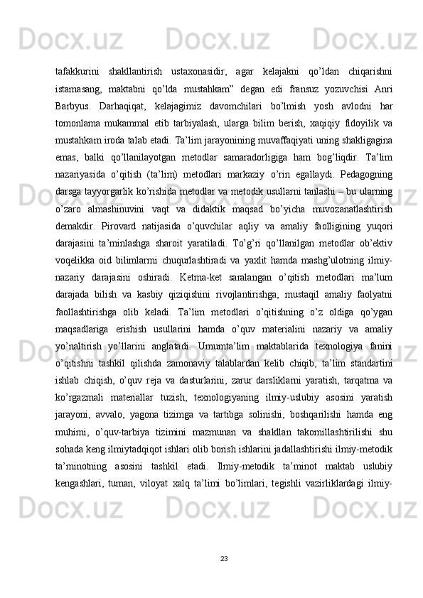 tafakkurini   shakllantirish   ustaxonasidir,   agar   kelajakni   qo’ldan   chiqarishni
istamasang,   maktabni   qo’lda   mustahkam”   degan   edi   fransuz   yozuvchisi   Anri
Barbyus.   Darhaqiqat,   kelajagimiz   davomchilari   bo’lmish   yosh   avlodni   har
tomonlama   mukammal   etib   tarbiyalash,   ularga   bilim   berish,   xaqiqiy   fidoyilik   va
mustahkam iroda talab etadi. Ta’lim jarayonining muvaffaqiyati uning shakligagina
emas,   balki   qo’llanilayotgan   metodlar   samaradorligiga   ham   bog’liqdir.   Ta’lim
nazariyasida   o’qitish   (ta’lim)   metodlari   markaziy   o’rin   egallaydi.   Pedagogning
darsga tayyorgarlik ko’rishida metodlar va metodik usullarni tanlashi – bu ularning
o’zaro   almashinuvini   vaqt   va   didaktik   maqsad   bo’yicha   muvozanatlashtirish
demakdir.   Pirovard   natijasida   o’quvchilar   aqliy   va   amaliy   faolligining   yuqori
darajasini   ta’minlashga   sharoit   yaratiladi.   To’g’ri   qo’llanilgan   metodlar   ob’ektiv
voqelikka   oid   bilimlarmi   chuqurlashtiradi   va   yaxlit   hamda   mashg’ulotning   ilmiy-
nazariy   darajasini   oshiradi.   Ketma-ket   saralangan   o’qitish   metodlari   ma’lum
darajada   bilish   va   kasbiy   qiziqishini   rivojlantirishga,   mustaqil   amaliy   faolyatni
faollashtirishga   olib   keladi.   Ta’lim   metodlari   o’qitishning   o’z   oldiga   qo’ygan
maqsadlariga   erishish   usullarini   hamda   o’quv   materialini   nazariy   va   amaliy
yo’naltirish   yo’llarini   anglatadi.   Umumta’lim   maktablarida   texnologiya   fanini
o’qitishni   tashkil   qilishda   zamonaviy   talablardan   kelib   chiqib,   ta’lim   standartini
ishlab   chiqish,   o’quv   reja   va   dasturlarini,   zarur   darsliklarni   yaratish,   tarqatma   va
ko’rgazmali   materiallar   tuzish,   texnologiyaning   ilmiy-uslubiy   asosini   yaratish
jarayoni,   avvalo,   yagona   tizimga   va   tartibga   solinishi,   boshqarilishi   hamda   eng
muhimi,   o’quv-tarbiya   tizimini   mazmunan   va   shakllan   takomillashtirilishi   shu
sohada keng ilmiytadqiqot ishlari olib borish ishlarini jadallashtirishi ilmiy-metodik
ta’minotning   asosini   tashkil   etadi.   Ilmiy-metodik   ta’minot   maktab   uslubiy
kengashlari,   tuman,   viloyat   xalq   ta’limi   bo’limlari,   tegishli   vazirliklardagi   ilmiy-
23 