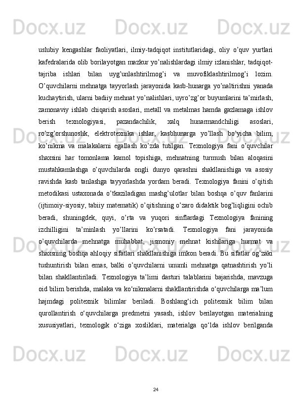 uslubiy   kengashlar   faoliyatlari,   ilmiy-tadqiqot   institutlaridagi,   oliy   o’quv   yurtlari
kafedralarida olib borilayotgan mazkur yo’nalishlardagi ilmiy izlanishlar, tadqiqot-
tajriba   ishlari   bilan   uyg’unlashtirilmog’i   va   muvofiklashtirilmog’i   lozim.
O’quvchilarni   mehnatga   tayyorlash   jarayonida   kasb-hunarga   yo’naltirishni   yanada
kuchaytirish, ularni badiiy mehnat yo’nalishlari, uyro’zg’or buyumlarini ta’mirlash,
zamonaviy   ishlab   chiqarish   asoslari,   metall   va   metalmas   hamda   gazlamaga   ishlov
berish   texnologiyasi,   pazandachilik,   xalq   hunarmandchiligi   asoslari,
ro’zg’orshunoslik,   elektrotexnika   ishlar,   kasbhunarga   yo’llash   bo’yicha   bilim,
ko’nikma   va   malakalarni   egallash   ko’zda   tutilgan.   Texnologiya   fani   o’quvchilar
shaxsini   har   tomonlama   kamol   topishiga,   mehnatning   turmush   bilan   aloqasini
mustahkamlashga   o’quvchilarda   ongli   dunyo   qarashni   shakllanishiga   va   asosiy
ravishda   kasb   tanlashga   tayyorlashda   yordam   beradi.   Texnologiya   fanini   o’qitish
metodikasi   ustaxonada   o’tkaziladigan   mashg’ulotlar   bilan   boshqa   o’quv   fanlarini
(ijtimoiy-siyosiy, tabiiy matematik) o’qitishning o’zaro didaktik bog’liqligini ochib
beradi,   shuningdek,   quyi,   o’rta   va   yuqori   sinflardagi   Texnologiya   fanining
izchilligini   ta’minlash   yo’llarini   ko’rsatadi.   Texnologiya   fani   jarayonida
o’quvchilarda   mehnatga   muhabbat,   jismoniy   mehnat   kishilariga   hurmat   va
shaxsning boshqa ahloqiy sifatlari shakllanishiga imkon beradi. Bu sifatlar og’zaki
tushuntirish   bilan   emas,   balki   o’quvchilarni   unumli   mehnatga   qatnashtirish   yo’li
bilan   shakllantiriladi.   Texnologiya   ta’limi   dasturi   talablarini   bajarishda,   mavzuga
oid bilim berishda, malaka va ko‘nikmalarni shakllantirishda o‘quvchilarga ma’lum
hajmdagi   politexnik   bilimlar   beriladi.   Boshlang‘ich   politexnik   bilim   bilan
qurollantirish   o‘quvchilarga   predmetni   yasash,   ishlov   berilayotgan   materialning
xususiyatlari,   texnologik   o‘ziga   xosliklari,   materialga   qo‘lda   ishlov   berilganda
24 