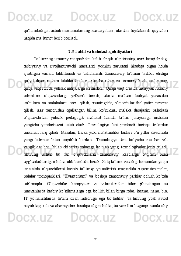 qo‘llaniladigan   asbob-moslamalarning   xususiyatlari,   ulardan   foydalanish   qoydalari
haqida ma’lumot berib boriladi. 
 
2.3 Tahlil va baholash qobiliyatlari
            Ta’limning   umumiy   maqsadidan   kelib   chiqib   o’qitishning   ayni   bosqichidagi
tarbiyaviy   va   rivojlantiruvchi   masalarni   yechish   zaruratni   hisobga   olgan   holda
ajratilgan   variant   tahlillanadi   va   baholanadi.   Zamonaviy   ta’limni   tashkil   etishga
qo’yiladigan   muhim   talablardan   biri   ortiqcha   ruhiy   va   jismoniy   kuch   sarf   etmay,
qisqa vaqt ichida yuksak natijalarga erishishdir. Qisqa vaqt orasida muayyan nazariy
bilimlarni   o’quvchilarga   yetkazib   berish,   ularda   ma’lum   faoliyat   yuzasidan
ko’nikma   va   malakalarni   hosil   qilish,   shuningdek,   o’quvchilar   faoliyatini   nazorat
qilish,   ular   tomonidan   egallangan   bilim,   ko’nikma,   malaka   darajasini   baholash
o’qituvchidan   yuksak   pedagogik   mahorat   hamda   ta’lim   jarayoniga   nisbatan
yangicha   yondoshuvni   talab   etadi.   Texnologiya   fani   predmeti   boshqa   fanlardan
umuman   farq   qiladi.   Masalan,   fizika   yoki   matetmatika   fanlari   o‘n   yillar   davomida
yangi   bilimlar   bilan   boyitilib   boriladi.   Texnologiya   fani   bo‘yicha   esa   har   yili
yangiliklar bor. Ishlab chiqarish sohasiga ko‘plab yangi texnologiyalar joriy etiladi.
Shuning   uchun   bu   fan   o‘quvchilarni   zamonaviy   kasblarga   o‘qitish   bilan
uyg‘unlashtirilgan holda olib borilishi kerak. Xalq ta’limi vazirligi tomonidan yaqin
kelajakda   o‘quvchilarni   kasbiy   ta’limga   yo‘naltirish   maqsadida   superustaxonalar,
bolalar   texnoparklari,   “Kvantorium”   va   boshqa   zamonaviy   parklar   ochish   ko‘zda
tutilmoqda.   O‘quvchilar   kompyuter   va   vibrostendlar   bilan   jihozlangan   bu
maskanlarda kasbiy ko‘nikmalarga ega bo‘lish bilan birga robo, kosmo, nano, bio,
IT   yo‘nalishlarida   ta’lim   olish   imkoniga   ega   bo‘ladilar.   Ta’limning   yosh   avlod
hayotidagi roli va ahamiyatini hisobga olgan holda, bu vazifani bugungi kunda oliy
25 