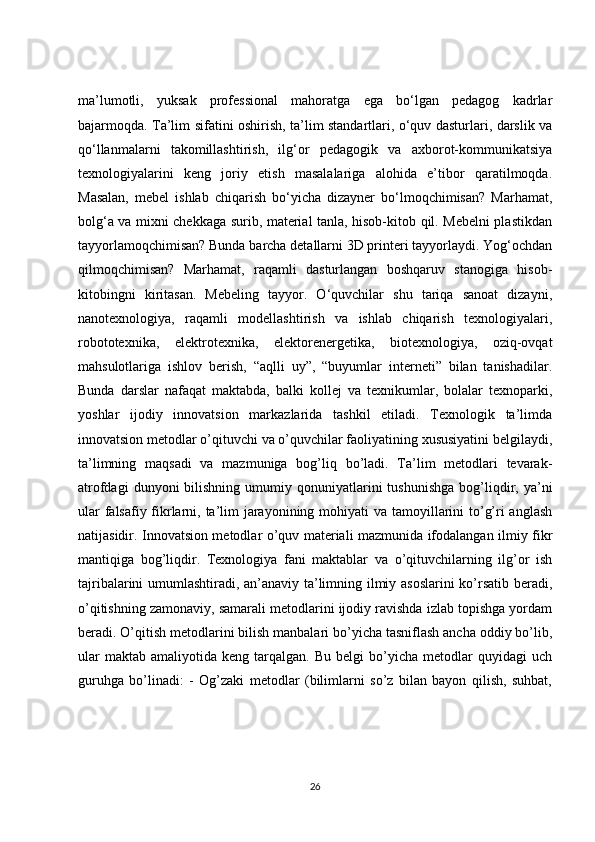 ma’lumotli,   yuksak   professional   mahoratga   ega   bo‘lgan   pedagog   kadrlar
bajarmoqda. Ta’lim sifatini oshirish, ta’lim standartlari, o‘quv dasturlari, darslik va
qo‘llanmalarni   takomillashtirish,   ilg‘or   pedagogik   va   axborot-kommunikatsiya
texnologiyalarini   keng   joriy   etish   masalalariga   alohida   e’tibor   qaratilmoqda.
Masalan,   mebel   ishlab   chiqarish   bo‘yicha   dizayner   bo‘lmoqchimisan?   Marhamat,
bolg‘a va mixni chekkaga surib, material tanla, hisob-kitob qil. Mebelni plastikdan
tayyorlamoqchimisan? Bunda barcha detallarni 3D printeri tayyorlaydi. Yog‘ochdan
qilmoqchimisan?   Marhamat,   raqamli   dasturlangan   boshqaruv   stanogiga   hisob-
kitobingni   kiritasan.   Mebeling   tayyor.   O‘quvchilar   shu   tariqa   sanoat   dizayni,
nanotexnologiya,   raqamli   modellashtirish   va   ishlab   chiqarish   texnologiyalari,
robototexnika,   elektrotexnika,   elektorenergetika,   biotexnologiya,   oziq-ovqat
mahsulotlariga   ishlov   berish,   “aqlli   uy”,   “buyumlar   interneti”   bilan   tanishadilar.
Bunda   darslar   nafaqat   maktabda,   balki   kollej   va   texnikumlar,   bolalar   texnoparki,
yoshlar   ijodiy   innovatsion   markazlarida   tashkil   etiladi.   Texnologik   ta’limda
innovatsion metodlar o’qituvchi va o’quvchilar faoliyatining xususiyatini belgilaydi,
ta’limning   maqsadi   va   mazmuniga   bog’liq   bo’ladi.   Ta’lim   metodlari   tevarak-
atrofdagi  dunyoni  bilishning  umumiy  qonuniyatlarini  tushunishga  bog’liqdir,  ya’ni
ular  falsafiy fikrlarni, ta’lim jarayonining mohiyati  va tamoyillarini to’g’ri anglash
natijasidir. Innovatsion metodlar o’quv materiali mazmunida ifodalangan ilmiy fikr
mantiqiga   bog’liqdir.   Texnologiya   fani   maktablar   va   o’qituvchilarning   ilg’or   ish
tajribalarini umumlashtiradi, an’anaviy ta’limning ilmiy asoslarini  ko’rsatib beradi,
o’qitishning zamonaviy, samarali metodlarini ijodiy ravishda izlab topishga yordam
beradi. O’qitish metodlarini bilish manbalari bo’yicha tasniflash ancha oddiy bo’lib,
ular   maktab   amaliyotida  keng   tarqalgan.  Bu   belgi   bo’yicha   metodlar   quyidagi   uch
guruhga   bo’linadi:   -   Og’zaki   metodlar   (bilimlarni   so’z   bilan   bayon   qilish,   suhbat,
26 