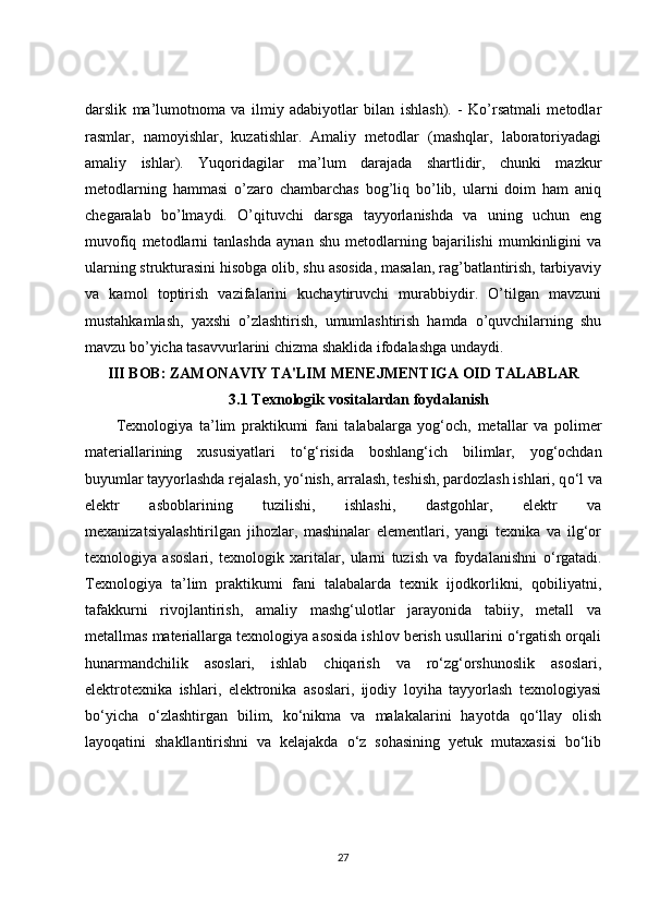 darslik   ma’lumotnoma   va   ilmiy   adabiyotlar   bilan   ishlash).   -   Ko’rsatmali   metodlar
rasmlar,   namoyishlar,   kuzatishlar.   Amaliy   metodlar   (mashqlar,   laboratoriyadagi
amaliy   ishlar).   Yuqoridagilar   ma’lum   darajada   shartlidir,   chunki   mazkur
metodlarning   hammasi   o’zaro   chambarchas   bog’liq   bo’lib,   ularni   doim   ham   aniq
chegaralab   bo’lmaydi.   O’qituvchi   darsga   tayyorlanishda   va   uning   uchun   eng
muvofiq   metodlarni   tanlashda   aynan   shu   metodlarning   bajarilishi   mumkinligini   va
ularning strukturasini hisobga olib, shu asosida, masalan, rag’batlantirish, tarbiyaviy
va   kamol   toptirish   vazifalarini   kuchaytiruvchi   murabbiydir.   O’tilgan   mavzuni
mustahkamlash,   yaxshi   o’zlashtirish,   umumlashtirish   hamda   o’quvchilarning   shu
mavzu bo’yicha tasavvurlarini chizma shaklida ifodalashga undaydi. 
III BOB: ZAMONAVIY TA'LIM MENEJMENTIGA OID TALABLAR
3.1 Texnologik vositalardan foydalanish
Texnologiya   ta’lim   praktikumi   fani   talabalarga   yog‘och,   metallar   va   polimer
materiallarining   xususiyatlari   t о ‘g‘risida   boshlang‘ich   bilimlar,   yog‘ochdan
buyumlar tayyorlashda rejalash, y о ‘nish, arralash, teshish, pardozlash ishlari, q о ‘l va
elektr   asboblarining   tuzilishi,   ishlashi,   dastgohlar,   elektr   va
mexanizatsiyalashtirilgan   jihozlar,   mashinalar   elementlari,   yangi   texnika   va   ilg‘or
texnologiya   asoslari,   texnologik   xaritalar,   ularni   tuzish   va   foydalanishni   о ‘rgatadi.
Texnologiya   ta’lim   praktikumi   fani   talabalarda   texnik   ijodkorlikni,   qobiliyatni,
tafakkurni   rivojlantirish,   amaliy   mashg‘ulotlar   jarayonida   tabiiy,   metall   va
metallmas materiallarga texnologiya asosida ishlov berish usullarini o‘rgatish orqali
hunarmandchilik   asoslari,   ishlab   chiqarish   va   ro‘zg‘orshunoslik   asoslari,
elektrotexnika   ishlari,   elektronika   asoslari,   ijodiy   loyiha   tayyorlash   texnologiyasi
bo‘yicha   o‘zlashtirgan   bilim,   ko‘nikma   va   malakalarini   hayotda   qo‘llay   olish
layoqatini   shakllantirishni   va   kelajakda   o‘z   sohasining   yetuk   mutaxasisi   bo‘lib
27 