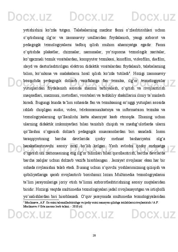yetishishini   ko‘zda   tutgan.   Talabalarning   mazkur   fanni   o‘zlashtirishlari   uchun
o‘qitishning   ilg‘or   va   zamonaviy   usullaridan   foydalanish,   yangi   axborot   va
pedagogik   texnologiyalarni   tadbiq   qilish   muhim   ahamiyatga   egadir.   Fanni
o‘qitishda   plakatlar,   chizmalar,   namunalar,   yo‘riqnoma   texnologik   xaritalar,
ko‘rgazmali texnik vositalardan, kompyuter texnikasi, kinofilm, videofilm, diafilm,
slayd   va   dasturlashtirilgan   elektron   didaktik   vositalardan   foydalanib,   talabalarning
bilim,   ko‘nikma   va   malakalarni   hosil   qilish   ko‘zda   tutiladi 6
.   Hozigi   zamonaviy
bosqichda   pedagogik   dolzarb   vazifalarga   fan   texnika,   ilg‘or   texnologiyalar
yutuqlaridan   foydalanish   asosida   shaxsni   tarbiyalash,   o‘qitish   va   rivojlantirish
maqsadlari, mazmuni, metodlari, vositalari va tashkiliy shakillarini ilmiy ta’minlash
kiradi. Bugungi kunda ta’lim sohasida fan va texnikaning so‘nggi yutuqlari asosida
ishlab   chiqilgan   audio,   video,   telekommunikatsiya   va   informatsion   texnika   va
texnologiyalarning   qo‘llanilishi   katta   ahamiyat   kasb   etmoqda.   Shuning   uchun
ularning   didaktik   imkoniyatlari   bilan   tanishib   chiqish   va   mashg‘ulotlarda   ularni
qo‘llashni   o‘rganish   dolzarb   pedagogik   muammolardan   biri   sanaladi.   Inson
taraqqiyotining   barcha   davrlarida   ijodiy   mehnat   bashariyatni   olg‘a
harakatlantiruvchi   asosiy   omil   bo‘lib   kelgan.   Yosh   avlodni   ijodiy   mehnatga
o‘rgatish uni zamonasining eng ilg‘or bilimlari bilan qurollantirish, barcha davrlarda
barcha   xalqlar   uchun   dolzarb   vazifa   hisoblangan   .   Jamiyat   rivojlanar   ekan   har   bir
sohada rivjlanishni talab etadi. Buning uchun o‘quvchi yoshlarimizning qiziqish va
qobiliyatlariga   qarab   rivojlantirib   borishimiz   lozim   Multimedia   texnologiyalarini
ta’lim   jarayonlariga   joriy   etish   ta’limni   axborotlashtirishning   asosiy   nuqtalaridan
biridir. Hozirgi vaqtda multimedia texnologiyalari jadal rivojlanayotgan va istiqbolli
yo‘nalishlardan   biri   hisoblanadi.   O‘quv   jarayonida   multimedia   texnologiyalaridan
6
  Muslimova, A.F. Oz-ozini takomillashtirishga va ijodiy ozini namoyon qilishga intilishlarni rivojlantirish / A.F. 
Muslimova // Orta maxsus kasb talimi. - 2010 yil  
28 