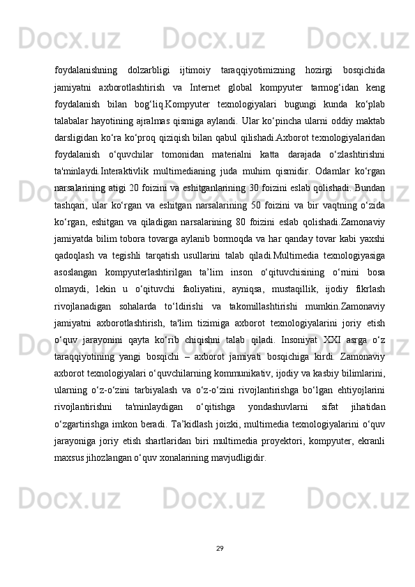 foydalanishning   dolzarbligi   ijtimoiy   taraqqiyotimizning   hozirgi   bosqichida
jamiyatni   axborotlashtirish   va   Internet   global   kompyuter   tarmog‘idan   keng
foydalanish   bilan   bog‘liq.Kompyuter   texnologiyalari   bugungi   kunda   ko‘plab
talabalar hayotining ajralmas  qismiga aylandi. Ular ko‘pincha ularni  oddiy maktab
darsligidan ko‘ra ko‘proq qiziqish bilan qabul qilishadi.Axborot texnologiyalaridan
foydalanish   o‘quvchilar   tomonidan   materialni   katta   darajada   o‘zlashtirishni
ta'minlaydi.Interaktivlik   multimedianing   juda   muhim   qismidir.   Odamlar   ko‘rgan
narsalarining atigi 20 foizini va eshitganlarining 30 foizini eslab qolishadi. Bundan
tashqari,   ular   ko‘rgan   va   eshitgan   narsalarining   50   foizini   va   bir   vaqtning   o‘zida
ko‘rgan,   eshitgan   va   qiladigan   narsalarining   80   foizini   eslab   qolishadi.Zamonaviy
jamiyatda bilim  tobora tovarga aylanib bormoqda va har  qanday tovar  kabi yaxshi
qadoqlash   va   tegishli   tarqatish   usullarini   talab   qiladi.Multimedia   texnologiyasiga
asoslangan   kompyuterlashtirilgan   ta’lim   inson   o‘qituvchisining   o‘rnini   bosa
olmaydi,   lekin   u   o‘qituvchi   faoliyatini,   ayniqsa,   mustaqillik,   ijodiy   fikrlash
rivojlanadigan   sohalarda   to‘ldirishi   va   takomillashtirishi   mumkin.Zamonaviy
jamiyatni   axborotlashtirish,   ta'lim   tizimiga   axborot   texnologiyalarini   joriy   etish
o‘quv   jarayonini   qayta   ko‘rib   chiqishni   talab   qiladi.   Insoniyat   XXI   asrga   o‘z
taraqqiyotining   yangi   bosqichi   –   axborot   jamiyati   bosqichiga   kirdi.   Zamonaviy
axborot texnologiyalari o‘quvchilarning kommunikativ, ijodiy va kasbiy bilimlarini,
ularning   o‘z-o‘zini   tarbiyalash   va   o‘z-o‘zini   rivojlantirishga   bo‘lgan   ehtiyojlarini
rivojlantirishni   ta'minlaydigan   o‘qitishga   yondashuvlarni   sifat   jihatidan
o‘zgartirishga   imkon  beradi.  Ta’kidlash   joizki,  multimedia  texnologiyalarini   o‘quv
jarayoniga   joriy   etish   shartlaridan   biri   multimedia   proyektori,   kompyuter,   ekranli
maxsus jihozlangan o‘quv xonalarining mavjudligidir. 
29 