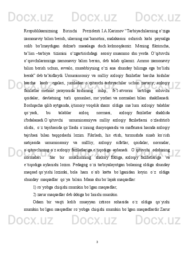 Respublikamizning       Birinchi       Prezidenti I.A.Karimov “Tarbiyachilarning o‘ziga
zamonaviy bilim berish, ularning ma’lumotini, malakasini   oshirish   kabi   paysalga
solib     bo‘lmaydigan     dolzarb     masalaga     duch   kelmoqdamiz.     Mening     fikrimcha,
ta’lim   –tarbiya     tizimini     o‘zgartirishdagi     asosiy   muammo   shu   yerda.   O‘qituvchi
o‘quvchilarimizga   zamonaviy   bilim   bersin,   deb   talab   qilamiz.   Ammo   zamonaviy
bilim   berish   uchun,   avvalo,   murabbiyning   o‘zi   ana   shunday   bilimga   ega   bo‘lishi
kerak” deb ta’kidlaydi. Umuminsoniy  va  milliy  axloqiy  fazilatlar  barcha  kishilar
barcha     kasb     egalari,   jumladan   o`qituvchi-tarbiyachilar   uchun   zaruriy,   axloqiy
fazilatlar   mehnat   jarayonida   kishining     xulqi,     fe’l-atvorini     tartibga     soluvchi
qoidalar,     davlatning     turli     qonunlari,   me`yorlari   va   normalari   bilan     shakllanadi.
Boshqacha qilib aytganda, ijtimoiy voqelik shaxs  oldiga  ma`lum  axloqiy  talablar
qo`yadi,     bu     talablar     axloq     normasi,     axloqiy   fazilatlar   shaklida
ifodalanadi.O`qituvchi        umuminsoniyva   milliy   axloqiy   fazilatlarni   o`zlashtirib
olishi,   o`z tajribasida qo`llashi o`zining dunyoqarashi va mafkurasi hamda axloqiy
tajribasi   bilan   taqqoslashi   lozim.   Fikrlash,   his   etish,   turmushda   sinab   ko`rish
natijasida   umuminsoniy   va   millliy,   axloqiy   sifatlar,   qoidalar,   normalar,
o`qituvchining o`z axloqiy fazilatlariga e`tiqodiga  aylanadi.  O`qituvchi  odobining
normalari         har     bir     muallimning     shaxsiy   fikriga,   axloqiy   fazilatlariga     va
e`tiqodiga   aylanishi   lozim.   Pedagog   o`zi   tarbiyalayotgan   bolaning   oldiga   shunday
maqsad   qo`yishi  lozimki,  bola    ham    o`sib    katta     bo`lganidan    keyin    o`z    oldiga
shunday  maqsadlar  qo`ya  bilsin. Mana shu bo`lajak maqsadlar:
1) ro`yobga chiqishi mumkin bo`lgan maqsadlar;
2) zarur maqsadlar deb ikkiga bo`linishi mumkin.
Odam     bir     vaqti     kelib     muayyan     ixtisos     sohasida     o`z     oldiga     qo`yishi
mumkin   bo`lgan   maqsadlar   ro`yobga   chiqishi   mumkin   bo`lgan   maqsadlardir.Zarur
3 