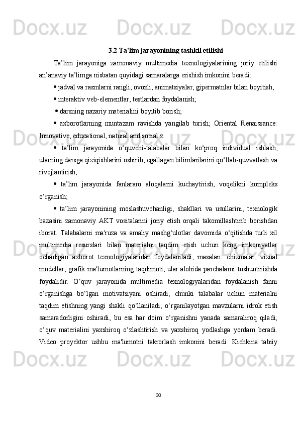 3.2 Ta'lim jarayonining tashkil etilishi
Ta’lim   jarayoniga   zamonaviy   multimedia   texnologiyalarining   joriy   etilishi
an’anaviy ta’limga nisbatan quyidagi samaralarga erishish imkonini beradi: 
  jadval va rasmlarni rangli, ovozli, animatsiyalar, gipermatnlar bilan boyitish; 
  interaktiv veb-elementlar, testlardan foydalanish;
    darsning nazariy materialini boyitib borish; 
   axborotlarning   muntazam   ravishda   yangilab   turish;   Oriental   Renaissance:
Innovative, educational, natural and social z 
   ta’lim   jarayonida   o‘quvchi-talabalar   bilan   ko‘proq   individual   ishlash,
ularning darsga qiziqishlarini oshirib, egallagan bilimlarilarini qo‘llab-quvvatlash va
rivojlantirish; 
   ta’lim   jarayonida   fanlararo   aloqalarni   kuchaytirish,   voqelikni   kompleks
o‘rganish; 
   ta’lim   jarayonining   moslashuvchanligi,   shakllari   va   usullarini,   texnologik
bazasini   zamonaviy   AKT   vositalarini   joriy   etish   orqali   takomillashtirib   borishdan
iborat.   Talabalarni   ma'ruza   va   amaliy   mashg‘ulotlar   davomida   o‘qitishda   turli   xil
multimedia   resurslari   bilan   materialni   taqdim   etish   uchun   keng   imkoniyatlar
ochadigan   axborot   texnologiyalaridan   foydalaniladi,   masalan:   chizmalar,   vizual
modellar, grafik ma'lumotlarning taqdimoti, ular alohida parchalarni tushuntirishda
foydalidir.   O‘quv   jarayonida   multimedia   texnologiyalaridan   foydalanish   fanni
o‘rganishga   bo‘lgan   motivatsiyani   oshiradi,   chunki   talabalar   uchun   materialni
taqdim   etishning   yangi   shakli   qo‘llaniladi;   o‘rganilayotgan   mavzularni   idrok   etish
samaradorligini   oshiradi,   bu   esa   har   doim   o‘rganishni   yanada   samaraliroq   qiladi;
o‘quv   materialini   yaxshiroq   o‘zlashtirish   va   yaxshiroq   yodlashga   yordam   beradi.
Video   proyektor   ushbu   ma'lumotni   takrorlash   imkonini   beradi.   Kichkina   tabiiy
30 