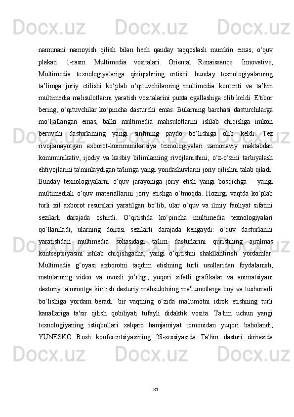 namunani   namoyish   qilish   bilan   hech   qanday   taqqoslash   mumkin   emas,   o‘quv
plakati.   1-rasm.   Multimedia   vositalari.   Oriental   Renaissance:   Innovative,
Multimedia   texnologiyalariga   qiziqishning   ortishi,   bunday   texnologiyalarning
ta’limga   joriy   etilishi   ko‘plab   o‘qituvchilarning   multimedia   kontenti   va   ta’lim
multimedia mahsulotlarini yaratish vositalarini puxta egallashiga olib keldi. E'tibor
bering,   o‘qituvchilar   ko‘pincha   dasturchi   emas.   Bularning   barchasi   dasturchilarga
mo‘ljallangan   emas,   balki   multimedia   mahsulotlarini   ishlab   chiqishga   imkon
beruvchi   dasturlarning   yangi   sinfining   paydo   bo‘lishiga   olib   keldi.   Tez
rivojlanayotgan   axborot-kommunikatsiya   texnologiyalari   zamonaviy   maktabdan
kommunikativ,   ijodiy   va   kasbiy   bilimlarning   rivojlanishini,   o‘z-o‘zini   tarbiyalash
ehtiyojlarini ta'minlaydigan ta'limga yangi yondashuvlarni joriy qilishni talab qiladi.
Bunday   texnologiyalarni   o‘quv   jarayoniga   joriy   etish   yangi   bosqichga   –   yangi
multimediali   o‘quv   materiallarini   joriy   etishga   o‘tmoqda.   Hozirgi   vaqtda   ko‘plab
turli   xil   axborot   resurslari   yaratilgan   bo‘lib,   ular   o‘quv   va   ilmiy   faoliyat   sifatini
sezilarli   darajada   oshirdi.   O‘qitishda   ko‘pincha   multimedia   texnologiyalari
qo‘llaniladi,   ularning   doirasi   sezilarli   darajada   kengaydi:   o‘quv   dasturlarini
yaratishdan   multimedia   sohasidagi   ta'lim   dasturlarini   qurishning   ajralmas
kontseptsiyasini   ishlab   chiqishgacha,   yangi   o‘qitishni   shakllantirish.   yordamlar.
Multimedia   g‘oyasi   axborotni   taqdim   etishning   turli   usullaridan   foydalanish,
matnlarning   video   va   ovozli   jo‘rligi,   yuqori   sifatli   grafikalar   va   animatsiyani
dasturiy ta'minotga  kiritish  dasturiy  mahsulotning  ma'lumotlarga boy  va tushunarli
bo‘lishiga   yordam   beradi.   bir   vaqtning   o‘zida   ma'lumotni   idrok   etishning   turli
kanallariga   ta'sir   qilish   qobiliyati   tufayli   didaktik   vosita.   Ta'lim   uchun   yangi
texnologiyaning   istiqbollari   xalqaro   hamjamiyat   tomonidan   yuqori   baholandi,
YUNESKO   Bosh   konferentsiyasining   28-sessiyasida   Ta'lim   dasturi   doirasida
31 
