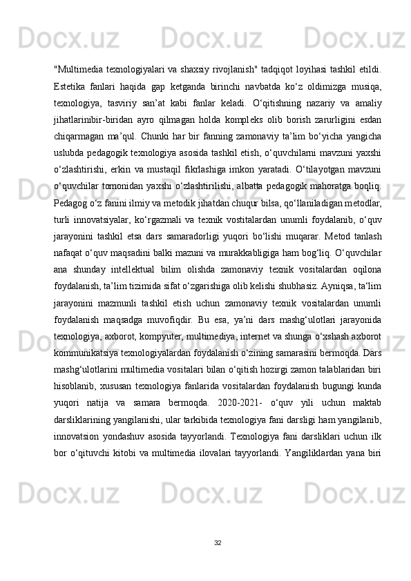 "Multimedia texnologiyalari va shaxsiy rivojlanish" tadqiqot loyihasi  tashkil  etildi.
Est е tika   fanlari   haqida   gap   k е tganda   birinchi   navbatda   ko‘z   oldimizga   musiqa,
texnologiya,   tasviriy   san’at   kabi   fanlar   k е ladi.   O‘qitishning   nazariy   va   amaliy
jihatlarinibir-biridan   ayro   qilmagan   holda   kompl е ks   olib   borish   zarurligini   esdan
chiqarmagan   ma’qul.   Chunki   har   bir   fanning   zamonaviy   ta’lim   bo‘yicha   yangicha
uslubda p е dagogik t е xnologiya asosida  tashkil etish, o‘quvchilarni mavzuni yaxshi
o‘zlashtirishi,   erkin   va   mustaqil   fikrlashiga   imkon   yaratadi.   O‘tilayotgan   mavzuni
o‘quvchilar   tomonidan   yaxshi   o‘zlashtirilishi,   albatta  p е dagogik  mahoratga   boqliq.
P е dagog o‘z fanini ilmiy va m е todik jihatdan chuqur bilsa, qo‘llaniladigan m е todlar,
turli   innovatsiyalar,   ko‘rgazmali   va   t е xnik   vostitalardan   unumli   foydalanib,   o‘quv
jarayonini   tashkil   etsa   dars   samaradorligi   yuqori   bo‘lishi   muqarar.   M е tod   tanlash
nafaqat o‘quv maqsadini balki mazuni va murakkabligiga ham bog‘liq. O‘quvchilar
ana   shunday   intellektual   bilim   olishda   zamonaviy   texnik   vositalardan   oqilona
foydalanish, ta’lim tizimida sifat o‘zgarishiga olib kelishi shubhasiz. Ayniqsa, ta‘lim
jarayonini   mazmunli   tashkil   etish   uchun   zamonaviy   texnik   vositalardan   unumli
foydalanish   maqsadga   muvofiqdir.   Bu   esa,   ya’ni   dars   mashg‘ulotlari   jarayonida
texnologiya, axborot, kompyuter, multimediya, internet va shunga o‘xshash axborot
kommunikatsiya texnologiyalardan foydalanish o‘zining samarasini bermoqda. Dars
mashg‘ulotlarini multimedia vositalari bilan o‘qitish hozirgi zamon talablaridan biri
hisoblanib,   xususan   texnologiya   fanlarida   vositalardan   foydalanish   bugungi   kunda
yuqori   natija   va   samara   bermoqda.   2020-2021-   o‘quv   yili   uchun   maktab
darsliklarining yangilanishi, ular tarkibida texnologiya fani darsligi ham yangilanib,
innovatsion   yondashuv   asosida   tayyorlandi.   Texnologiya   fani   darsliklari   uchun   ilk
bor  o‘qituvchi   kitobi   va  multimedia   ilovalari  tayyorlandi.  Yangiliklardan  yana  biri
32 