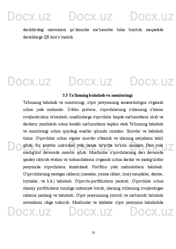 darsliklrdagi   mavzularni   qo‘shimcha   ma’lumotlar   bilan   boyitish   maqsadida
darsliklarga QR kod o‘rnatildi.
3.3 Ta'limning baholash va monitoringi
Ta'limning   baholash   va   monitoringi,   o'quv   jarayonining   samaradorligini   o'rganish
uchun   juda   muhimdir.   Ushbu   protsess,   o'quvchilarning   o'zlarining   o'zlarini
rivojlantirishini  ta'minlash,  muallimlarga o'quvchilar  haqida  ma'lumotlarni  olish  va
darslarni   yaxshilash   uchun  kerakli   ma'lumotlarni   taqdim   etadi.Ta'limning   baholash
va   monitoringi   uchun   quyidagi   amallar   qilinishi   mumkin:   Sinovlar   va   baholash
tizimi:   O'quvchilar   uchun   regular   sinovlar   o'tkazish   va   ularning   natijalarini   tahlil
qilish.   Bu   sinovlar   individual   yoki   jamoa   bo'yicha   bo'lishi   mumkin.   Dars   yoki
mashg'ulot   davomida   monitor   qilish:   Muallimlar   o'quvchilarning   dars   davomida
qanday ishtirok etishini va tushunchalarini o'rganish uchun darslar va mashg'ulotlar
jarayonida   o'quvchilarni   kuzatishadi.   Portfolio   yoki   mahsulotlarni   baholash:
O'quvchilarning yaratgan ishlarini (masalan, yozma ishlari, ilmiy maqolalar, darslar,
loyihalar,   va   h.k.)   baholash.   O'quvchi-portfoliolarni   yaratish:   O'quvchilar   uchun
shaxsiy  portfoliolarni  tuzishga   imkoniyat   berish,  ularning  o'zlarining rivojlantirgan
ishlarini   jamlang   va   baholash.   O'quv   jarayonining   yozuvli   va   ma'lumotli   baholash
sistemlarini   ishga   tushirish:   Muallimlar   va   talabalar   o'quv   jarayonini   baholashda
33 