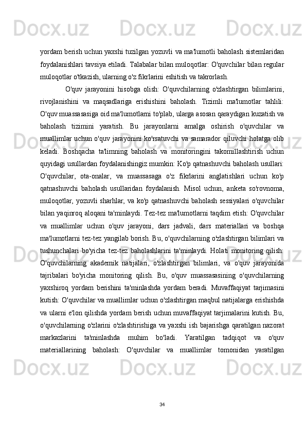 yordam berish uchun yaxshi tuzilgan yozuvli va ma'lumotli baholash sistemlaridan
foydalanishlari tavsiya etiladi. Talabalar bilan muloqotlar: O'quvchilar bilan regular
muloqotlar o'tkazish, ularning o'z fikrlarini eshitish va takrorlash.
                O'quv   jarayonini   hisobga   olish:   O'quvchilarning   o'zlashtirgan   bilimlarini,
rivojlanishini   va   maqsadlariga   erishishini   baholash.   Tizimli   ma'lumotlar   tahlili:
O'quv muassasasiga oid ma'lumotlarni to'plab, ularga asosan qaraydigan kuzatish va
baholash   tizimini   yaratish.   Bu   jarayonlarni   amalga   oshirish   o'quvchilar   va
muallimlar  uchun o'quv jarayonini ko'rsatuvchi  va samarador  qiluvchi  holatga olib
keladi.   Boshqacha   ta'limning   baholash   va   monitoringini   takomillashtirish   uchun
quyidagi usullardan foydalanishingiz mumkin: Ko'p qatnashuvchi baholash usullari:
O'quvchilar,   ota-onalar,   va   muassasaga   o'z   fikrlarini   anglatishlari   uchun   ko'p
qatnashuvchi   baholash   usullaridan   foydalanish.   Misol   uchun,   anketa   so'rovnoma,
muloqotlar, yozuvli sharhlar, va ko'p qatnashuvchi  baholash sessiyalari  o'quvchilar
bilan yaqinroq aloqani ta'minlaydi. Tez-tez ma'lumotlarni taqdim etish: O'quvchilar
va   muallimlar   uchun   o'quv   jarayoni,   dars   jadvali,   dars   materiallari   va   boshqa
ma'lumotlarni tez-tez yangilab borish. Bu, o'quvchilarning o'zlashtirgan bilimlari va
tushunchalari   bo'yicha   tez-tez   baholashlarini   ta'minlaydi.   Holati   monitoring   qilish:
O'quvchilarning   akademik   natijalari,   o'zlashtirgan   bilimlari,   va   o'quv   jarayonida
tajribalari   bo'yicha   monitoring   qilish.   Bu,   o'quv   muassasasining   o'quvchilarning
yaxshiroq   yordam   berishini   ta'minlashda   yordam   beradi.   Muvaffaqiyat   tarjimasini
kutish: O'quvchilar va muallimlar uchun o'zlashtirgan maqbul natijalarga erishishda
va ularni e'lon qilishda yordam berish uchun muvaffaqiyat tarjimalarini kutish. Bu,
o'quvchilarning o'zlarini o'zlashtirishiga va yaxshi ish bajarishga qaratilgan nazorat
markazlarini   ta'minlashda   muhim   bo'ladi.   Yaratilgan   tadqiqot   va   o'quv
materiallarining   baholash:   O'quvchilar   va   muallimlar   tomonidan   yaratilgan
34 