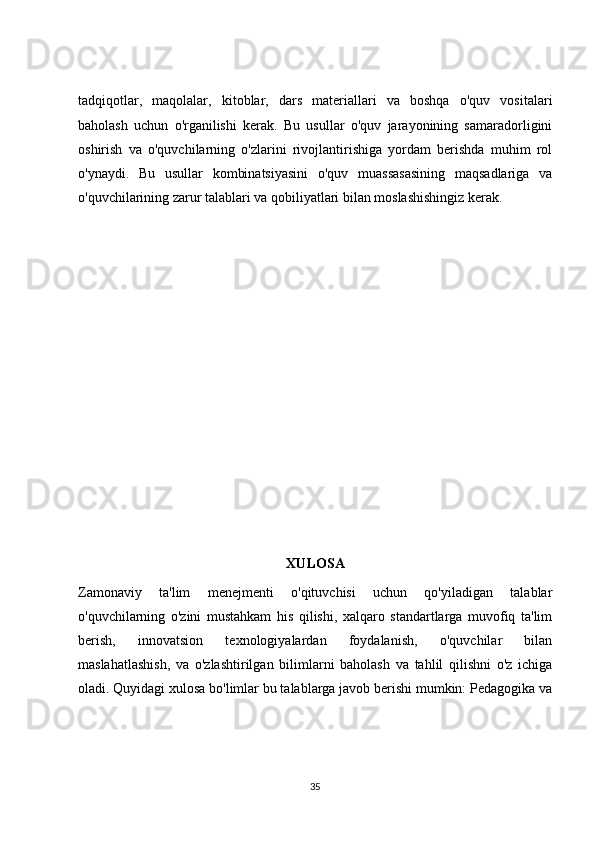 tadqiqotlar,   maqolalar,   kitoblar,   dars   materiallari   va   boshqa   o'quv   vositalari
baholash   uchun   o'rganilishi   kerak.   Bu   usullar   o'quv   jarayonining   samaradorligini
oshirish   va   o'quvchilarning   o'zlarini   rivojlantirishiga   yordam   berishda   muhim   rol
o'ynaydi.   Bu   usullar   kombinatsiyasini   o'quv   muassasasining   maqsadlariga   va
o'quvchilarining zarur talablari va qobiliyatlari bilan moslashishingiz kerak.
XULOSA
Zamonaviy   ta'lim   menejmenti   o'qituvchisi   uchun   qo'yiladigan   talablar
o'quvchilarning   o'zini   mustahkam   his   qilishi,   xalqaro   standartlarga   muvofiq   ta'lim
berish,   innovatsion   texnologiyalardan   foydalanish,   o'quvchilar   bilan
maslahatlashish,   va   o'zlashtirilgan   bilimlarni   baholash   va   tahlil   qilishni   o'z   ichiga
oladi. Quyidagi xulosa bo'limlar bu talablarga javob berishi mumkin: Pedagogika va
35 