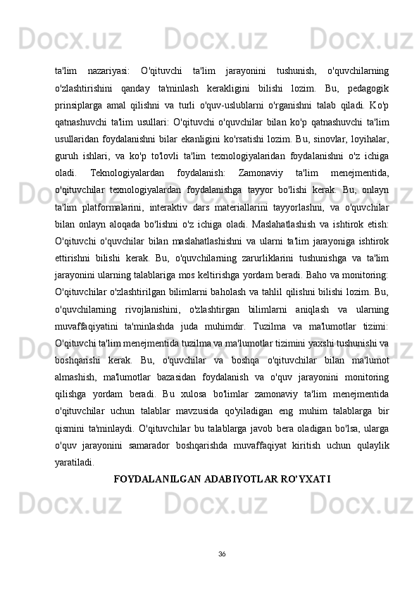 ta'lim   nazariyasi:   O'qituvchi   ta'lim   jarayonini   tushunish,   o'quvchilarning
o'zlashtirishini   qanday   ta'minlash   kerakligini   bilishi   lozim.   Bu,   pedagogik
prinsiplarga   amal   qilishni   va   turli   o'quv-uslublarni   o'rganishni   talab   qiladi.   Ko'p
qatnashuvchi   ta'lim   usullari:   O'qituvchi   o'quvchilar   bilan   ko'p   qatnashuvchi   ta'lim
usullaridan  foydalanishni   bilar   ekanligini   ko'rsatishi   lozim.  Bu,   sinovlar,   loyihalar,
guruh   ishlari,   va   ko'p   to'lovli   ta'lim   texnologiyalaridan   foydalanishni   o'z   ichiga
oladi.   Teknologiyalardan   foydalanish:   Zamonaviy   ta'lim   menejmentida,
o'qituvchilar   texnologiyalardan   foydalanishga   tayyor   bo'lishi   kerak.   Bu,   onlayn
ta'lim   platformalarini,   interaktiv   dars   materiallarini   tayyorlashni,   va   o'quvchilar
bilan   onlayn   aloqada   bo'lishni   o'z   ichiga   oladi.   Maslahatlashish   va   ishtirok   etish:
O'qituvchi   o'quvchilar   bilan   maslahatlashishni   va   ularni   ta'lim   jarayoniga   ishtirok
ettirishni   bilishi   kerak.   Bu,   o'quvchilarning   zarurliklarini   tushunishga   va   ta'lim
jarayonini ularning talablariga mos keltirishga yordam beradi. Baho va monitoring:
O'qituvchilar o'zlashtirilgan bilimlarni  baholash  va tahlil  qilishni  bilishi  lozim. Bu,
o'quvchilarning   rivojlanishini,   o'zlashtirgan   bilimlarni   aniqlash   va   ularning
muvaffaqiyatini   ta'minlashda   juda   muhimdir.   Tuzilma   va   ma'lumotlar   tizimi:
O'qituvchi ta'lim menejmentida tuzilma va ma'lumotlar tizimini yaxshi tushunishi va
boshqarishi   kerak.   Bu,   o'quvchilar   va   boshqa   o'qituvchilar   bilan   ma'lumot
almashish,   ma'lumotlar   bazasidan   foydalanish   va   o'quv   jarayonini   monitoring
qilishga   yordam   beradi.   Bu   xulosa   bo'limlar   zamonaviy   ta'lim   menejmentida
o'qituvchilar   uchun   talablar   mavzusida   qo'yiladigan   eng   muhim   talablarga   bir
qismini   ta'minlaydi.   O'qituvchilar   bu   talablarga   javob   bera   oladigan   bo'lsa,   ularga
o'quv   jarayonini   samarador   boshqarishda   muvaffaqiyat   kiritish   uchun   qulaylik
yaratiladi.
FOYDALANILGAN ADABIYOTLAR RO’YXATI
36 